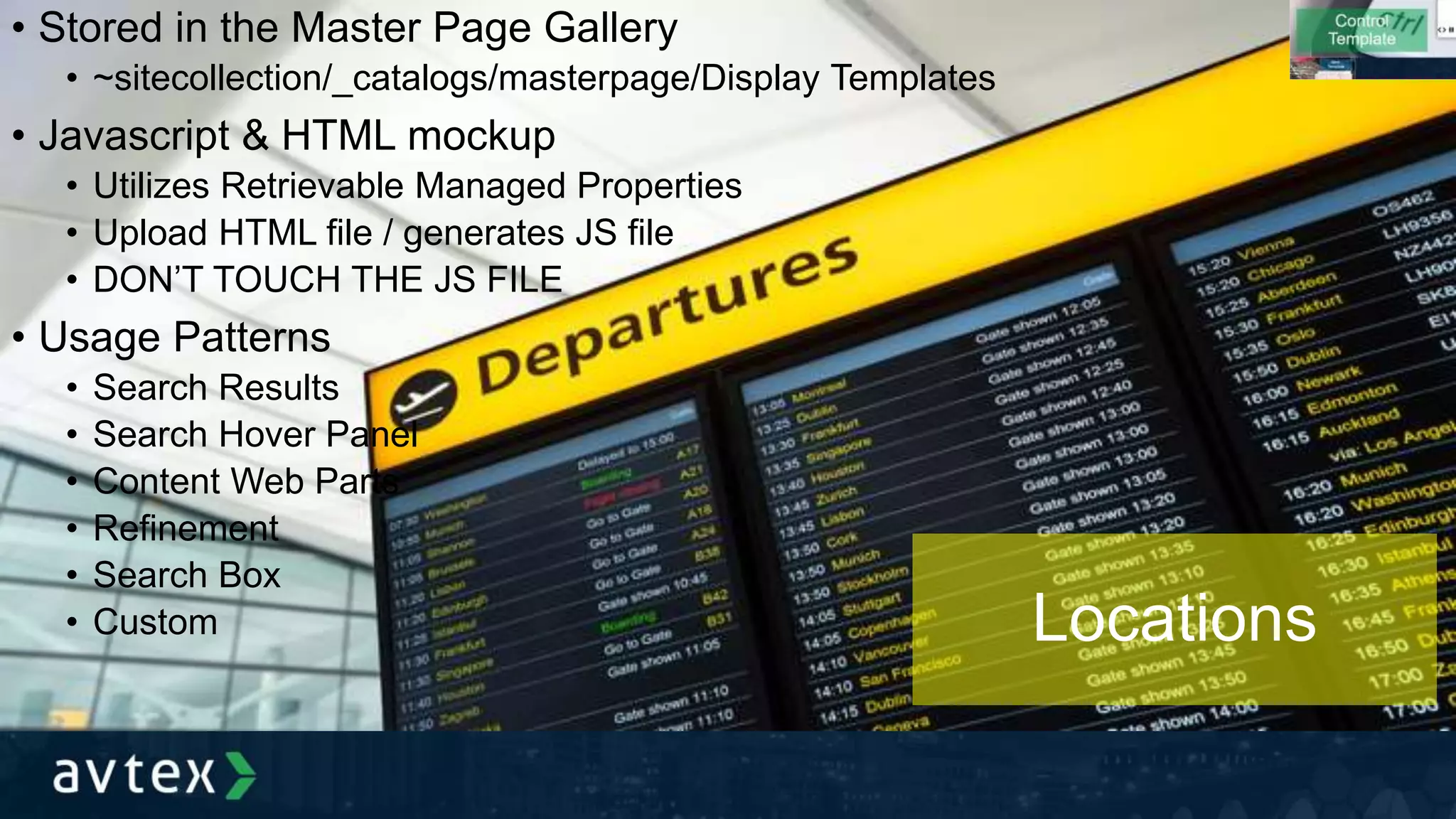 • Stored in the Master Page Gallery
• ~sitecollection/_catalogs/masterpage/Display Templates
• Javascript & HTML mockup
• Utilizes Retrievable Managed Properties
• Upload HTML file / generates JS file
• DON’T TOUCH THE JS FILE
• Usage Patterns
• Search Results
• Search Hover Panel
• Content Web Parts
• Refinement
• Search Box
• Custom Locations
 