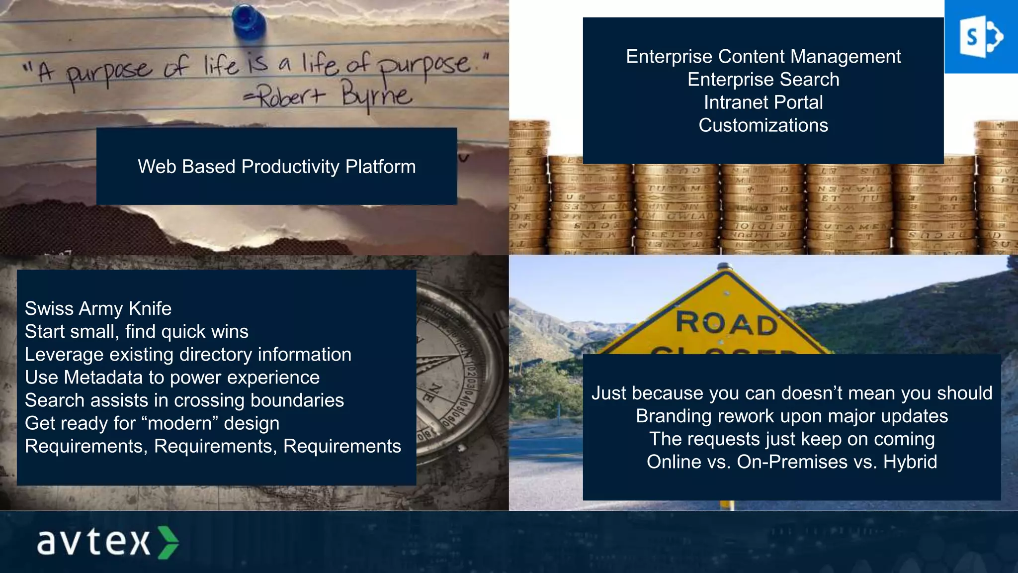 Web Based Productivity Platform
Enterprise Content Management
Enterprise Search
Intranet Portal
Customizations
Swiss Army Knife
Start small, find quick wins
Leverage existing directory information
Use Metadata to power experience
Search assists in crossing boundaries
Get ready for “modern” design
Requirements, Requirements, Requirements
Just because you can doesn’t mean you should
Branding rework upon major updates
The requests just keep on coming
Online vs. On-Premises vs. Hybrid
 