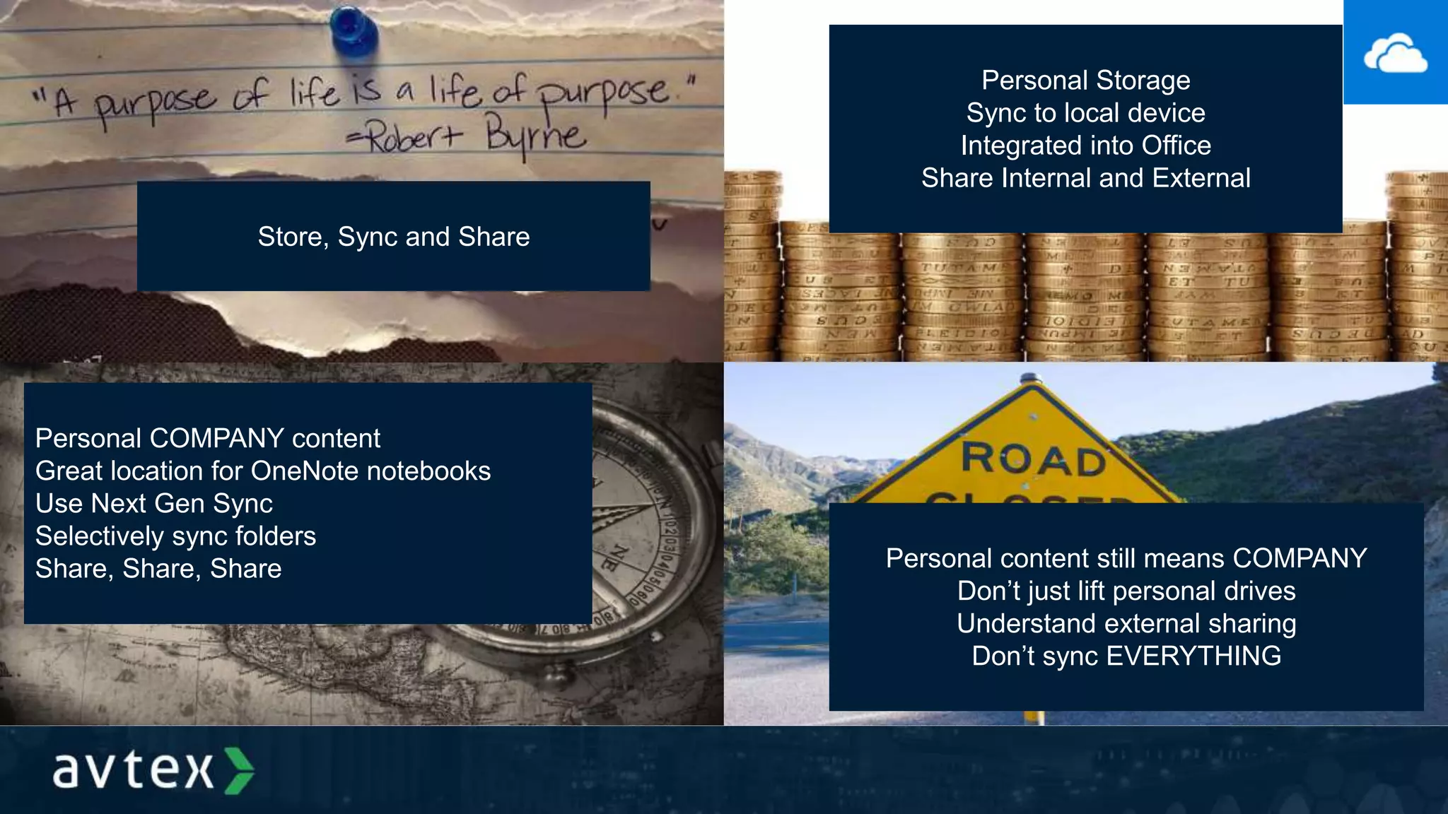 Store, Sync and Share
Personal Storage
Sync to local device
Integrated into Office
Share Internal and External
Personal COMPANY content
Great location for OneNote notebooks
Use Next Gen Sync
Selectively sync folders
Share, Share, Share Personal content still means COMPANY
Don’t just lift personal drives
Understand external sharing
Don’t sync EVERYTHING
 
