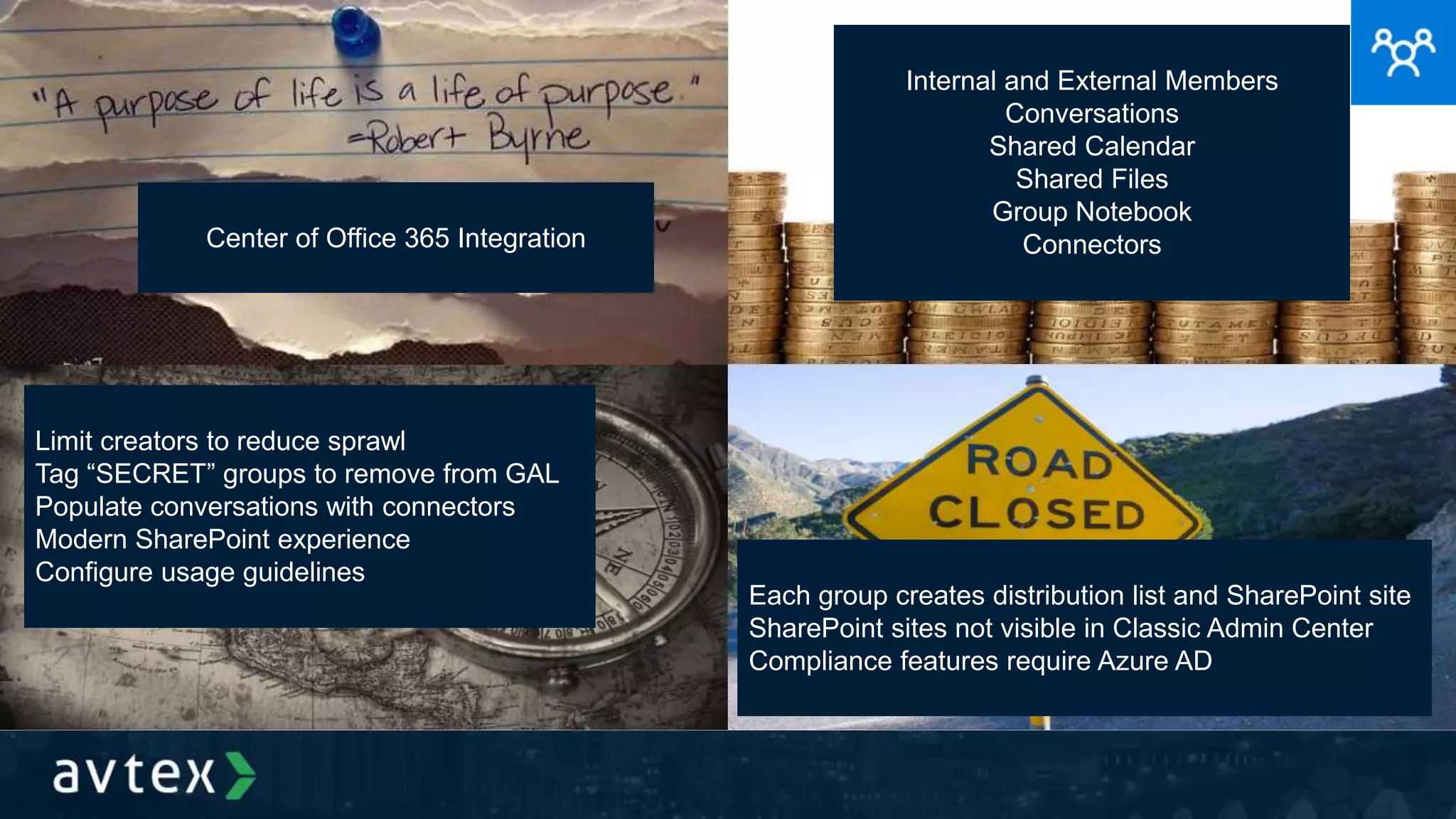 Center of Office 365 Integration
Internal and External Members
Conversations
Shared Calendar
Shared Files
Group Notebook
Connectors
Limit creators to reduce sprawl
Tag “SECRET” groups to remove from GAL
Populate conversations with connectors
Modern SharePoint experience
Configure usage guidelines
Each group creates distribution list and SharePoint site
SharePoint sites not visible in Classic Admin Center
Compliance features require Azure AD
 