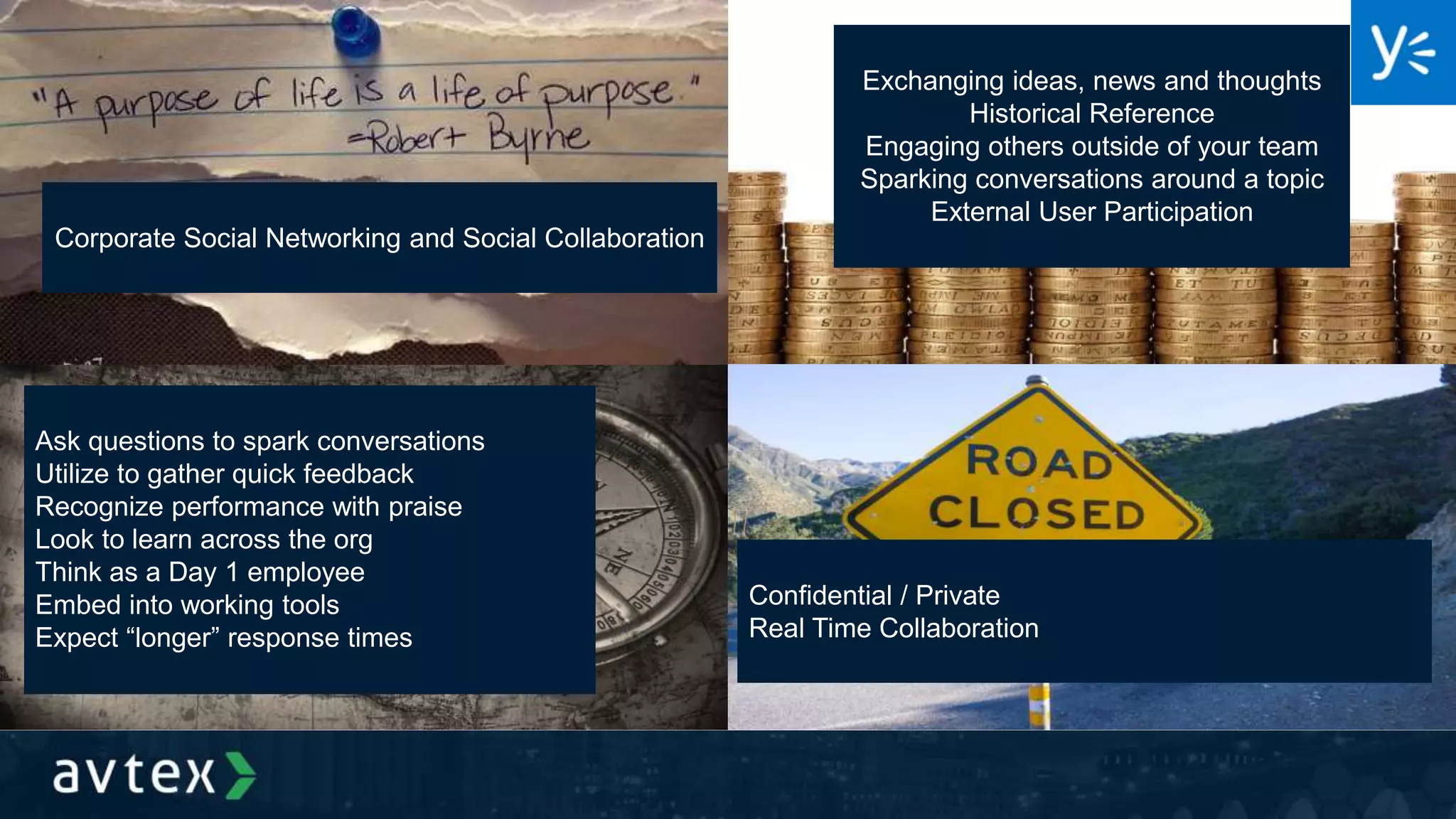 Corporate Social Networking and Social Collaboration
Exchanging ideas, news and thoughts
Historical Reference
Engaging others outside of your team
Sparking conversations around a topic
External User Participation
Ask questions to spark conversations
Utilize to gather quick feedback
Recognize performance with praise
Look to learn across the org
Think as a Day 1 employee
Embed into working tools
Expect “longer” response times
Confidential / Private
Real Time Collaboration
 