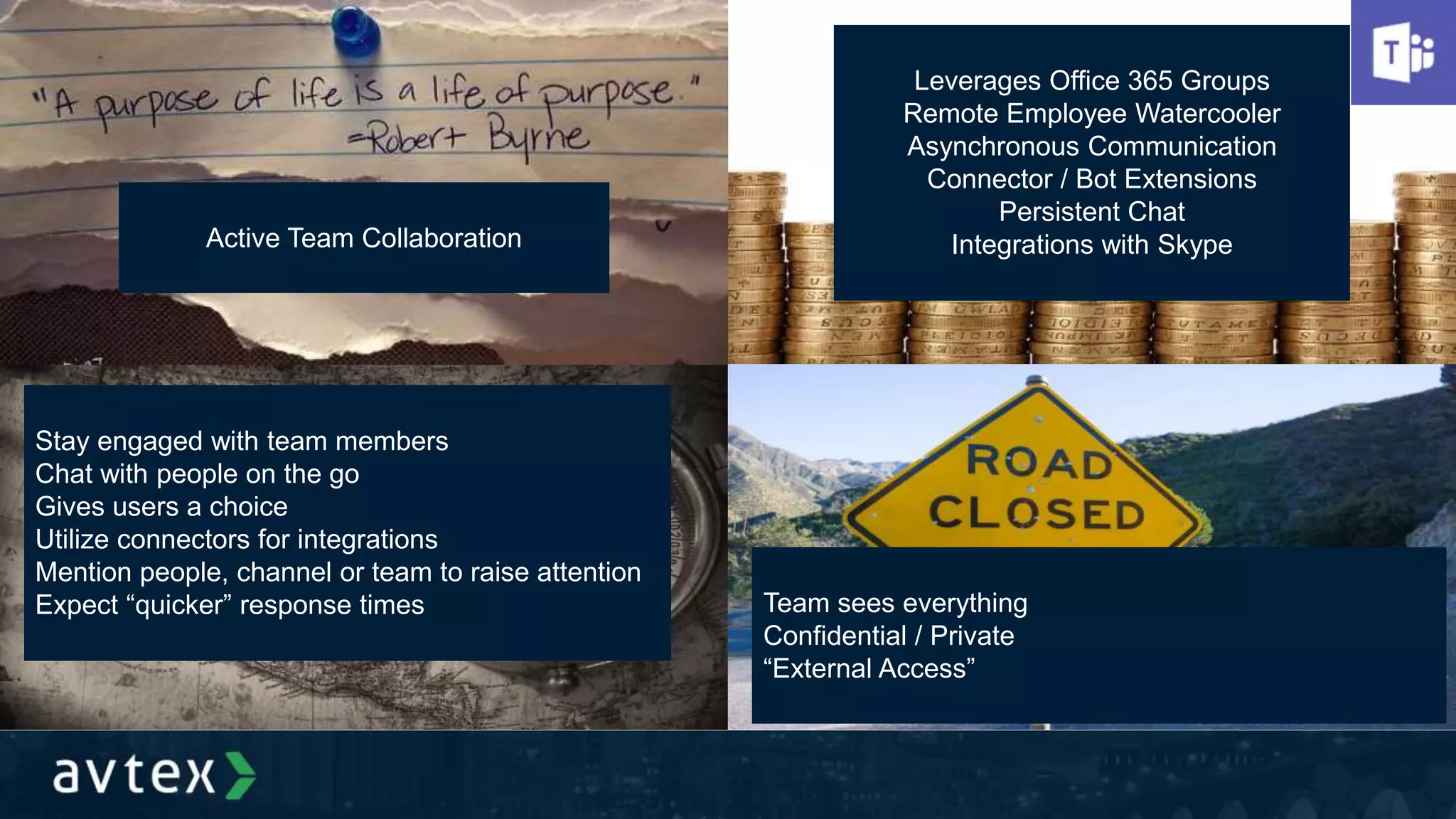 Active Team Collaboration
Leverages Office 365 Groups
Remote Employee Watercooler
Asynchronous Communication
Connector / Bot Extensions
Persistent Chat
Integrations with Skype
Stay engaged with team members
Chat with people on the go
Gives users a choice
Utilize connectors for integrations
Mention people, channel or team to raise attention
Expect “quicker” response times Team sees everything
Confidential / Private
“External Access”
 