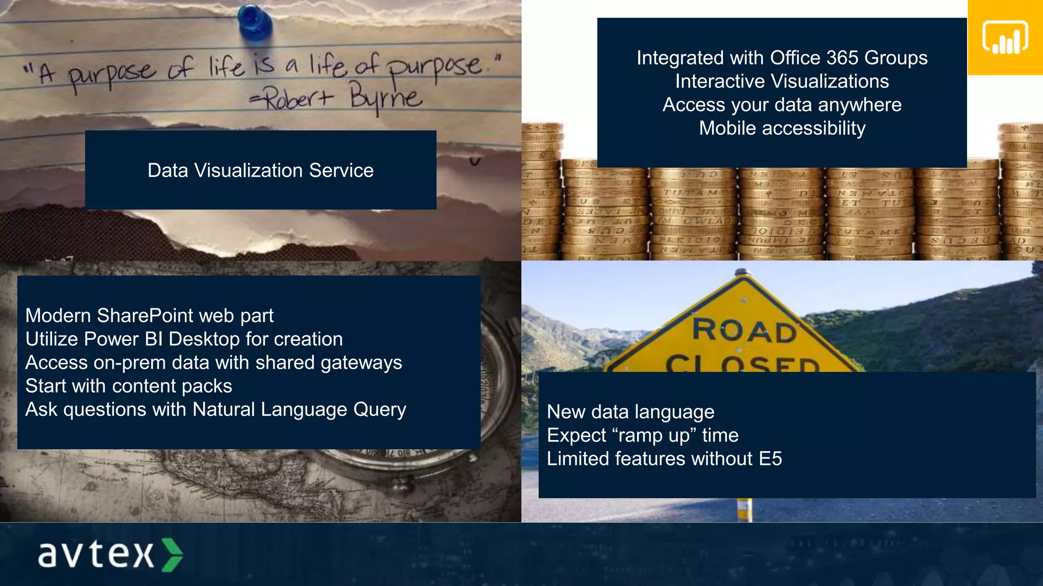 Data Visualization Service
Integrated with Office 365 Groups
Interactive Visualizations
Access your data anywhere
Mobile accessibility
Modern SharePoint web part
Utilize Power BI Desktop for creation
Access on-prem data with shared gateways
Start with content packs
Ask questions with Natural Language Query New data language
Expect “ramp up” time
Limited features without E5
 