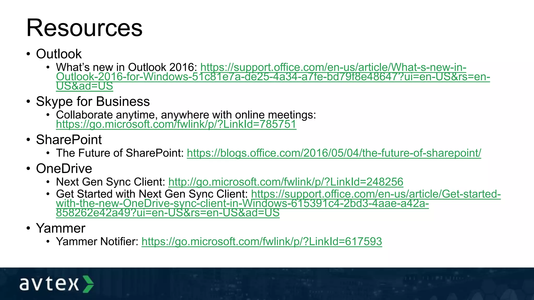 Resources
• Outlook
• What’s new in Outlook 2016: https://support.office.com/en-us/article/What-s-new-in-
Outlook-2016-for-Windows-51c81e7a-de25-4a34-a7fe-bd79f8e48647?ui=en-US&rs=en-
US&ad=US
• Skype for Business
• Collaborate anytime, anywhere with online meetings:
https://go.microsoft.com/fwlink/p/?LinkId=785751
• SharePoint
• The Future of SharePoint: https://blogs.office.com/2016/05/04/the-future-of-sharepoint/
• OneDrive
• Next Gen Sync Client: http://go.microsoft.com/fwlink/p/?LinkId=248256
• Get Started with Next Gen Sync Client: https://support.office.com/en-us/article/Get-started-
with-the-new-OneDrive-sync-client-in-Windows-615391c4-2bd3-4aae-a42a-
858262e42a49?ui=en-US&rs=en-US&ad=US
• Yammer
• Yammer Notifier: https://go.microsoft.com/fwlink/p/?LinkId=617593
 