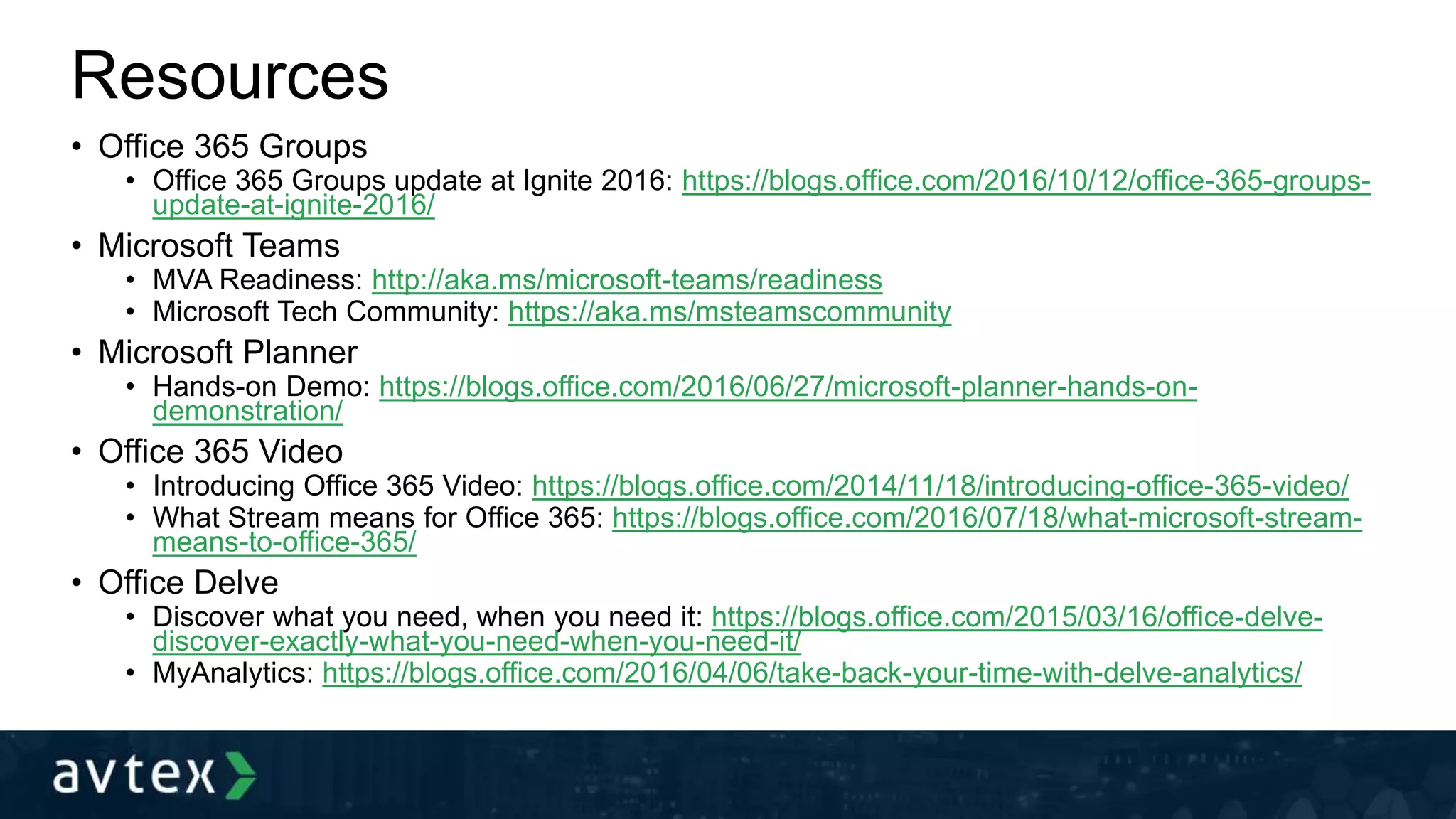 Resources
• Office 365 Groups
• Office 365 Groups update at Ignite 2016: https://blogs.office.com/2016/10/12/office-365-groups-
update-at-ignite-2016/
• Microsoft Teams
• MVA Readiness: http://aka.ms/microsoft-teams/readiness
• Microsoft Tech Community: https://aka.ms/msteamscommunity
• Microsoft Planner
• Hands-on Demo: https://blogs.office.com/2016/06/27/microsoft-planner-hands-on-
demonstration/
• Office 365 Video
• Introducing Office 365 Video: https://blogs.office.com/2014/11/18/introducing-office-365-video/
• What Stream means for Office 365: https://blogs.office.com/2016/07/18/what-microsoft-stream-
means-to-office-365/
• Office Delve
• Discover what you need, when you need it: https://blogs.office.com/2015/03/16/office-delve-
discover-exactly-what-you-need-when-you-need-it/
• MyAnalytics: https://blogs.office.com/2016/04/06/take-back-your-time-with-delve-analytics/
 