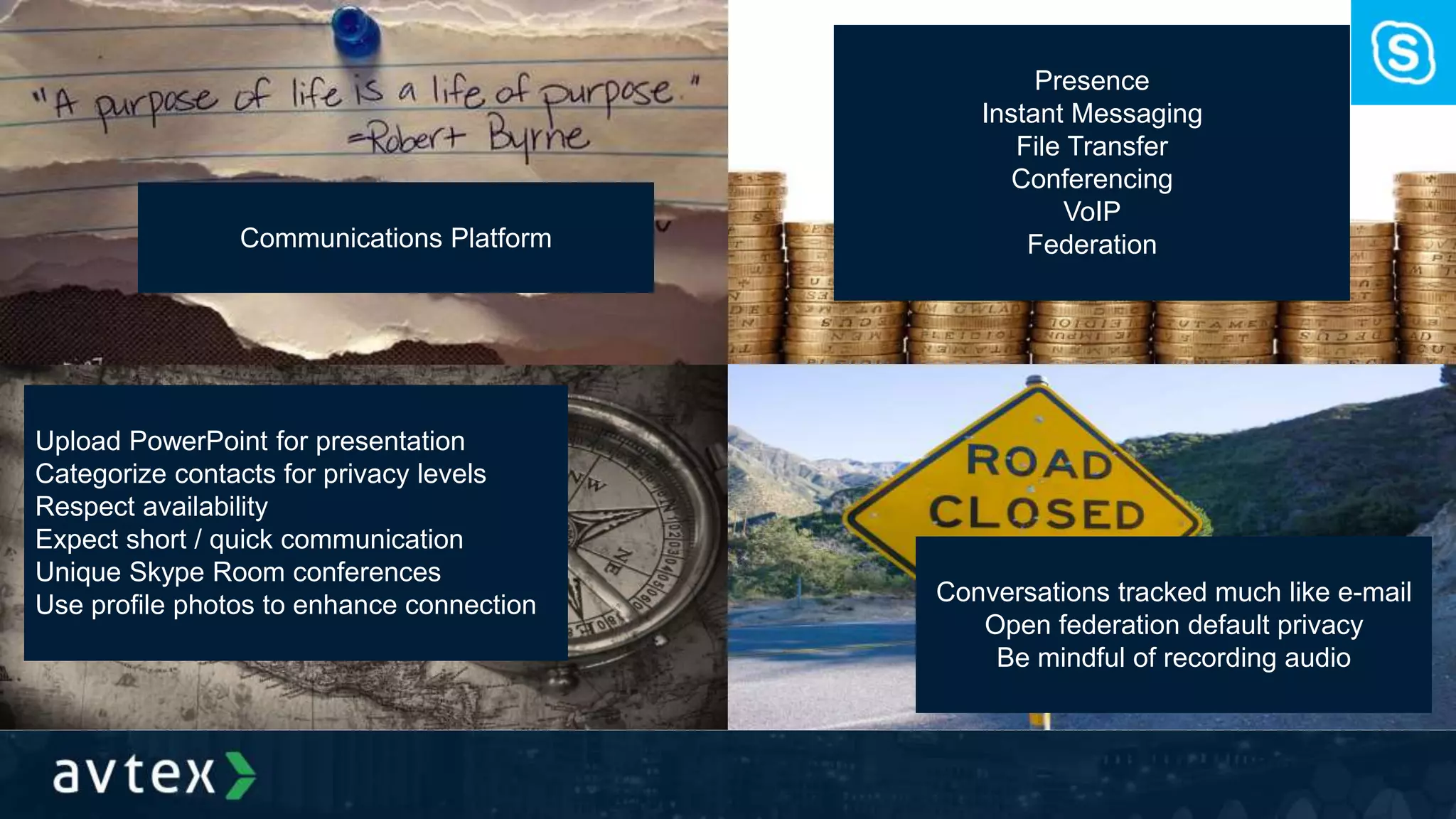 Communications Platform
Presence
Instant Messaging
File Transfer
Conferencing
VoIP
Federation
Upload PowerPoint for presentation
Categorize contacts for privacy levels
Respect availability
Expect short / quick communication
Unique Skype Room conferences
Use profile photos to enhance connection Conversations tracked much like e-mail
Open federation default privacy
Be mindful of recording audio
 