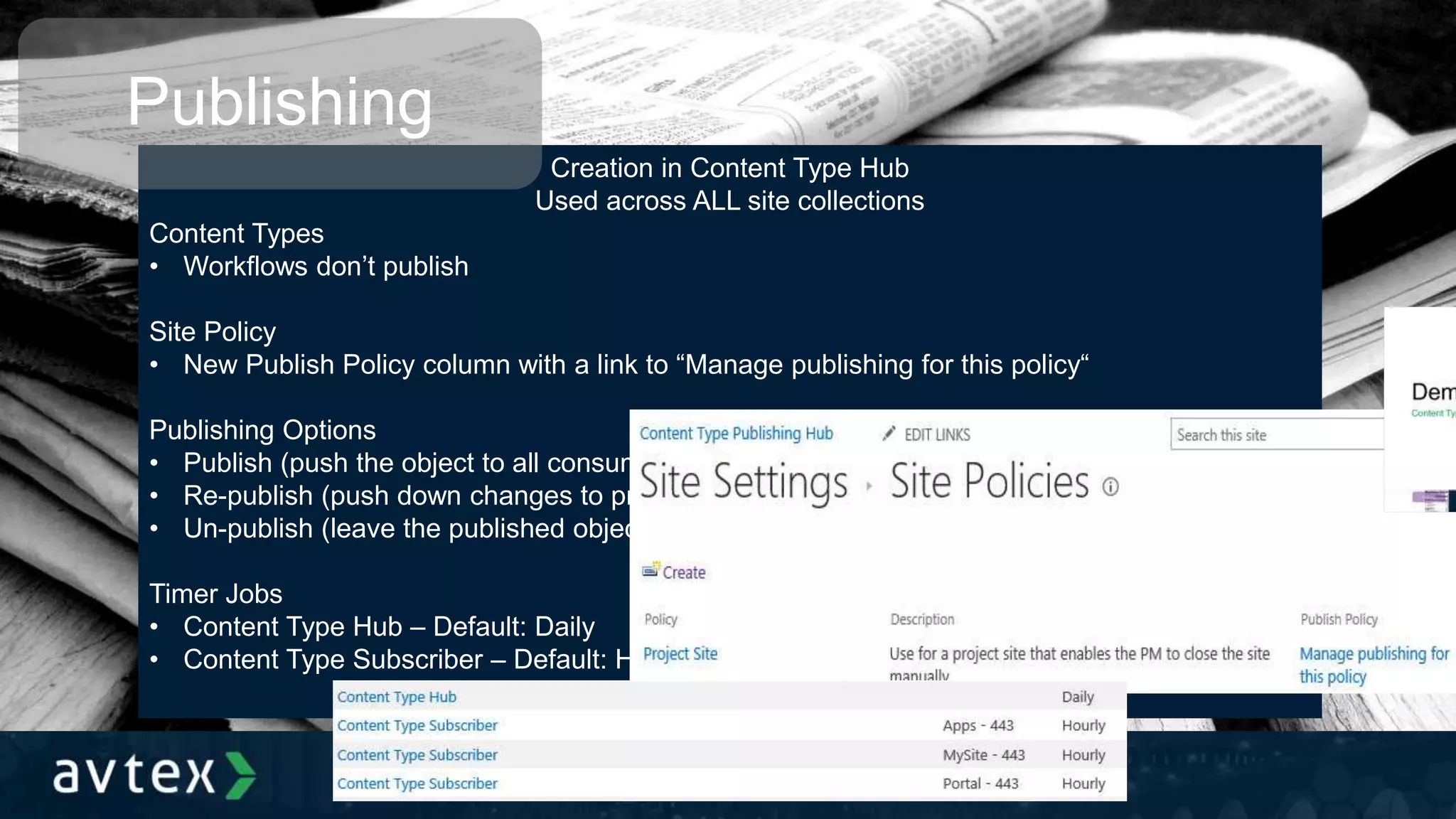 Creation in Content Type Hub
Used across ALL site collections
Content Types
• Workflows don’t publish
Site Policy
• New Publish Policy column with a link to “Manage publishing for this policy“
Publishing Options
• Publish (push the object to all consuming site collections in a read-only state)
• Re-publish (push down changes to previously published objects)
• Un-publish (leave the published object on the consuming site collections in an editable state)
Timer Jobs
• Content Type Hub – Default: Daily
• Content Type Subscriber – Default: Hourly
Publishing
 