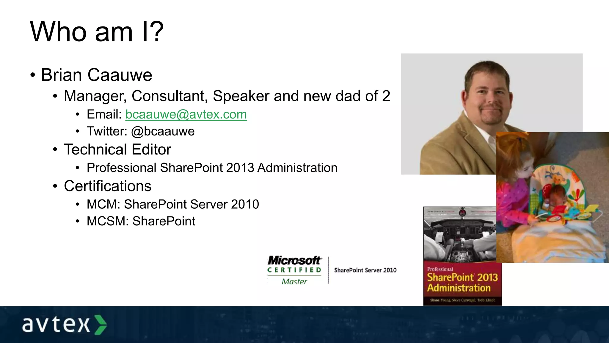 Who am I?
• Brian Caauwe
• Manager, Consultant, Speaker and new dad of 2
• Email: bcaauwe@avtex.com
• Twitter: @bcaauwe
• Technical Editor
• Professional SharePoint 2013 Administration
• Certifications
• MCM: SharePoint Server 2010
• MCSM: SharePoint
 