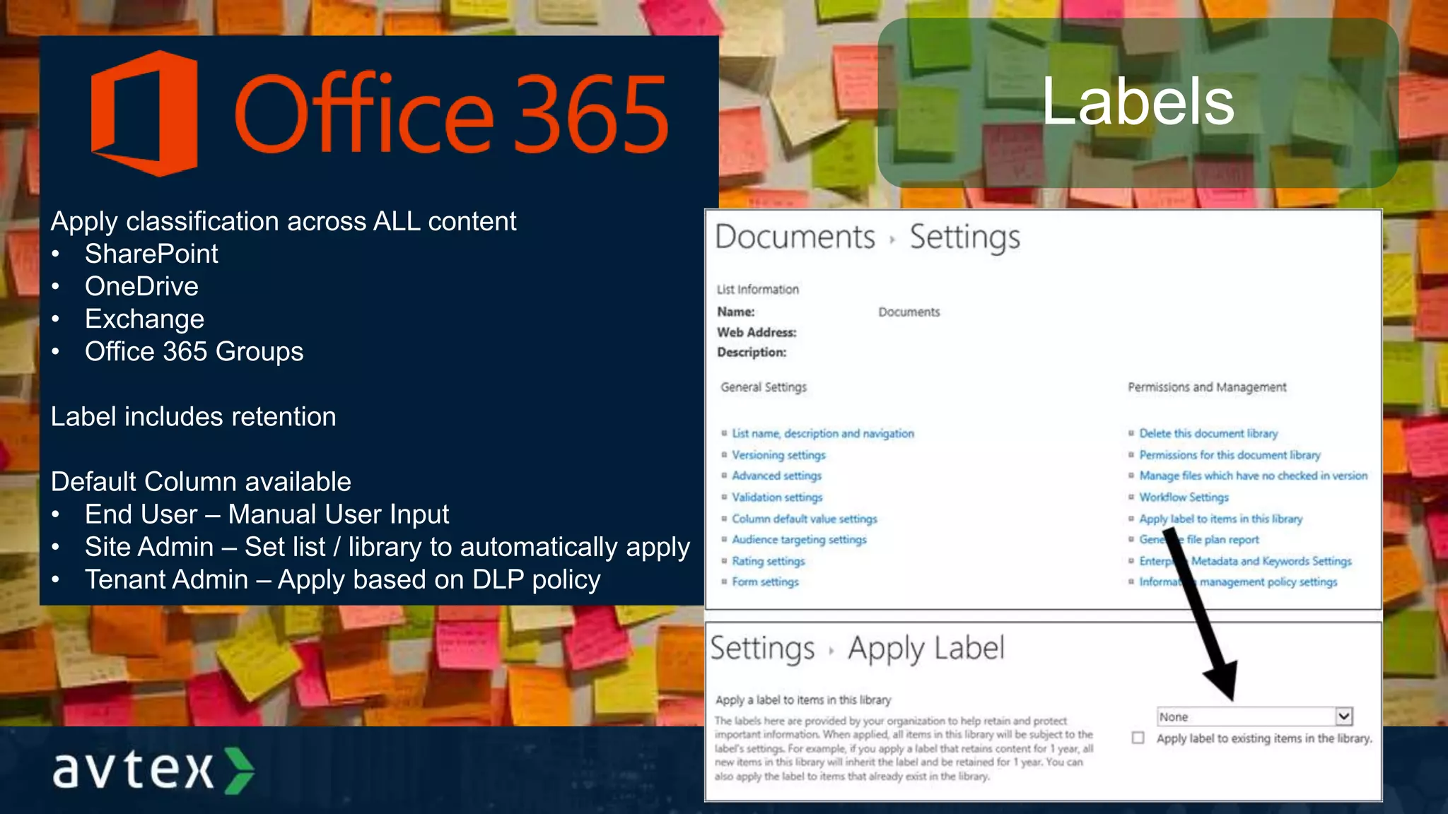 Apply classification across ALL content
• SharePoint
• OneDrive
• Exchange
• Office 365 Groups
Label includes retention
Default Column available
• End User – Manual User Input
• Site Admin – Set list / library to automatically apply
• Tenant Admin – Apply based on DLP policy
Labels
 