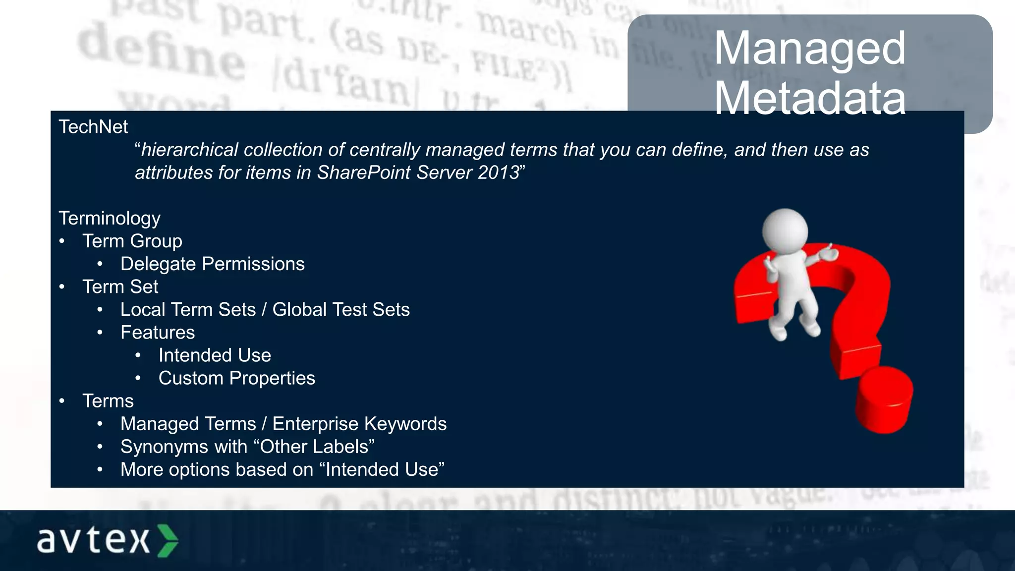 TechNet
“hierarchical collection of centrally managed terms that you can define, and then use as
attributes for items in SharePoint Server 2013”
Terminology
• Term Group
• Delegate Permissions
• Term Set
• Local Term Sets / Global Test Sets
• Features
• Intended Use
• Custom Properties
• Terms
• Managed Terms / Enterprise Keywords
• Synonyms with “Other Labels”
• More options based on “Intended Use”
Managed
Metadata
 