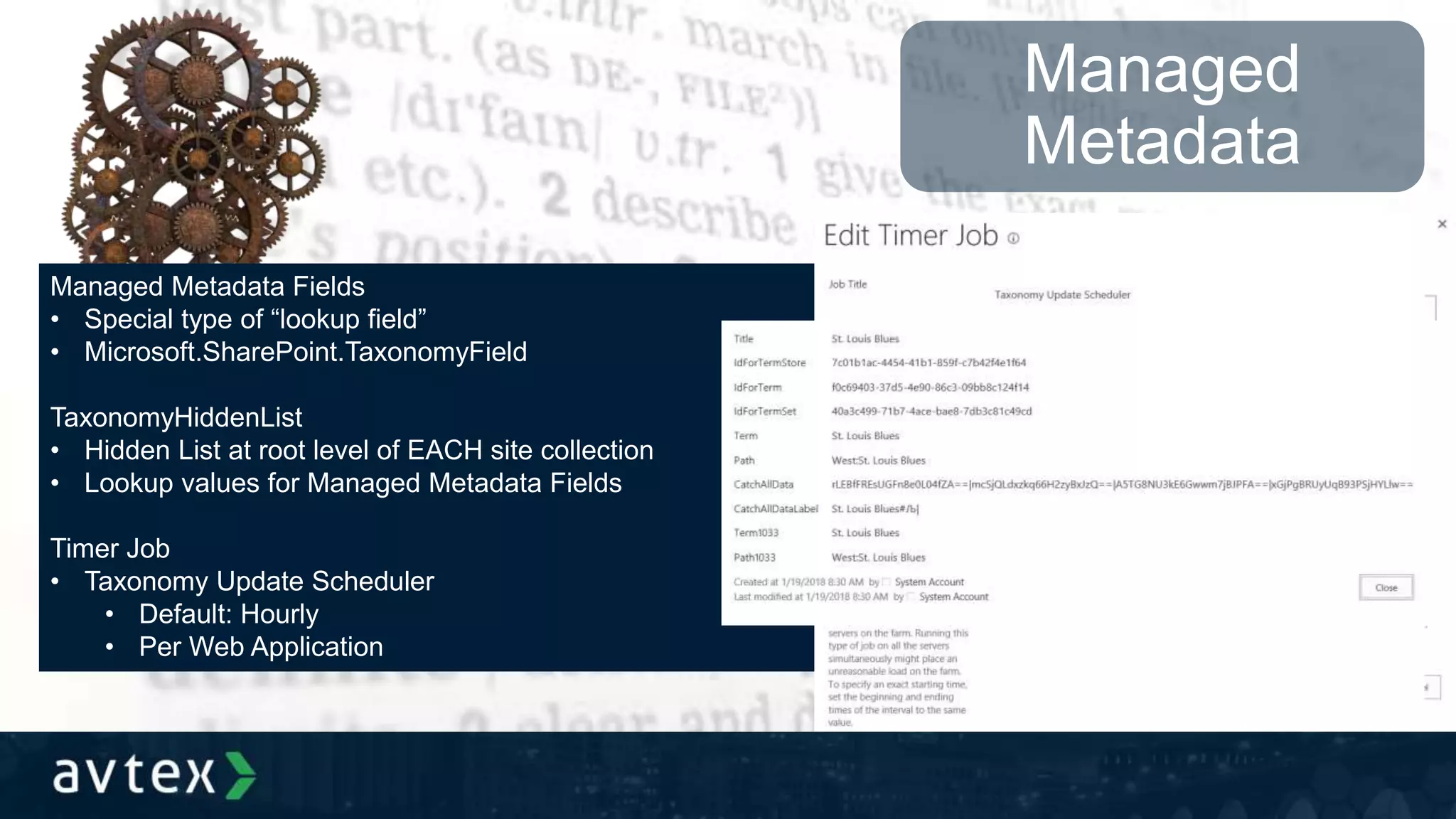 Managed
Metadata
Managed Metadata Fields
• Special type of “lookup field”
• Microsoft.SharePoint.TaxonomyField
TaxonomyHiddenList
• Hidden List at root level of EACH site collection
• Lookup values for Managed Metadata Fields
Timer Job
• Taxonomy Update Scheduler
• Default: Hourly
• Per Web Application
 