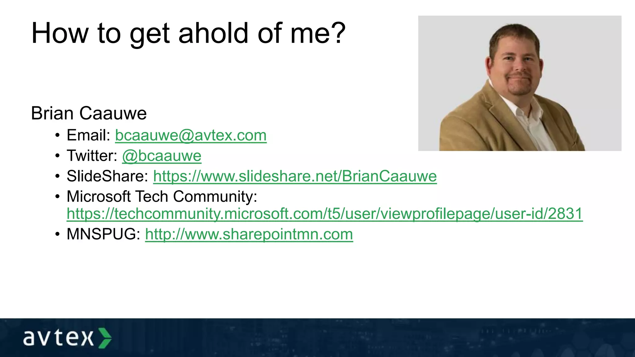 How to get ahold of me?
Brian Caauwe
• Email: bcaauwe@avtex.com
• Twitter: @bcaauwe
• SlideShare: https://www.slideshare.net/BrianCaauwe
• Microsoft Tech Community:
https://techcommunity.microsoft.com/t5/user/viewprofilepage/user-id/2831
• MNSPUG: http://www.sharepointmn.com
 