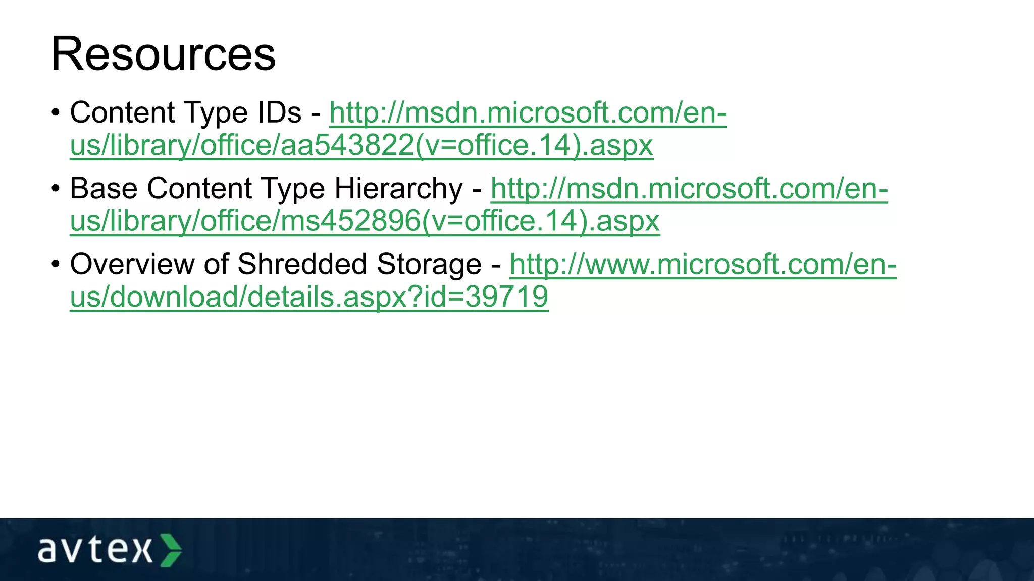 Resources
• Content Type IDs - http://msdn.microsoft.com/en-
us/library/office/aa543822(v=office.14).aspx
• Base Content Type Hierarchy - http://msdn.microsoft.com/en-
us/library/office/ms452896(v=office.14).aspx
• Overview of Shredded Storage - http://www.microsoft.com/en-
us/download/details.aspx?id=39719
 