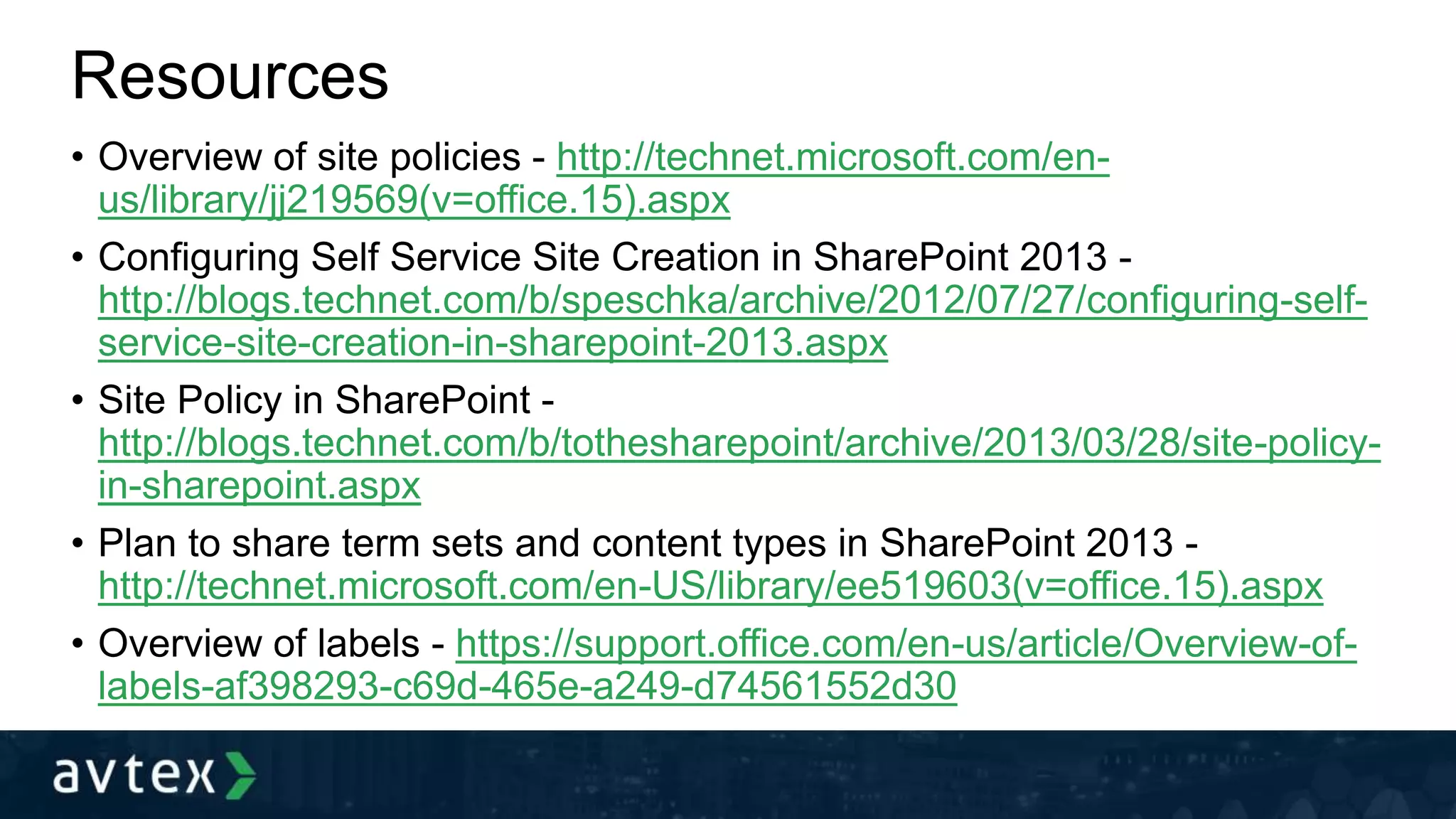 Resources
• Overview of site policies - http://technet.microsoft.com/en-
us/library/jj219569(v=office.15).aspx
• Configuring Self Service Site Creation in SharePoint 2013 -
http://blogs.technet.com/b/speschka/archive/2012/07/27/configuring-self-
service-site-creation-in-sharepoint-2013.aspx
• Site Policy in SharePoint -
http://blogs.technet.com/b/tothesharepoint/archive/2013/03/28/site-policy-
in-sharepoint.aspx
• Plan to share term sets and content types in SharePoint 2013 -
http://technet.microsoft.com/en-US/library/ee519603(v=office.15).aspx
• Overview of labels - https://support.office.com/en-us/article/Overview-of-
labels-af398293-c69d-465e-a249-d74561552d30
 