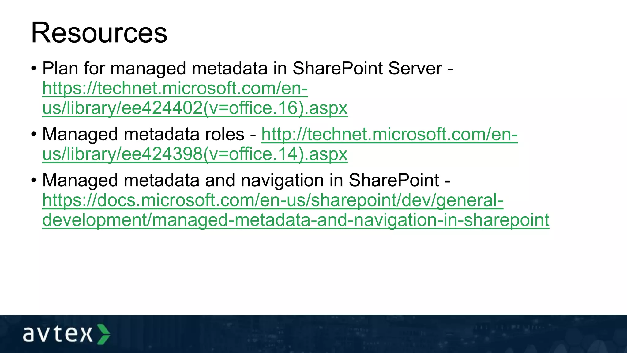 Resources
• Plan for managed metadata in SharePoint Server -
https://technet.microsoft.com/en-
us/library/ee424402(v=office.16).aspx
• Managed metadata roles - http://technet.microsoft.com/en-
us/library/ee424398(v=office.14).aspx
• Managed metadata and navigation in SharePoint -
https://docs.microsoft.com/en-us/sharepoint/dev/general-
development/managed-metadata-and-navigation-in-sharepoint
 