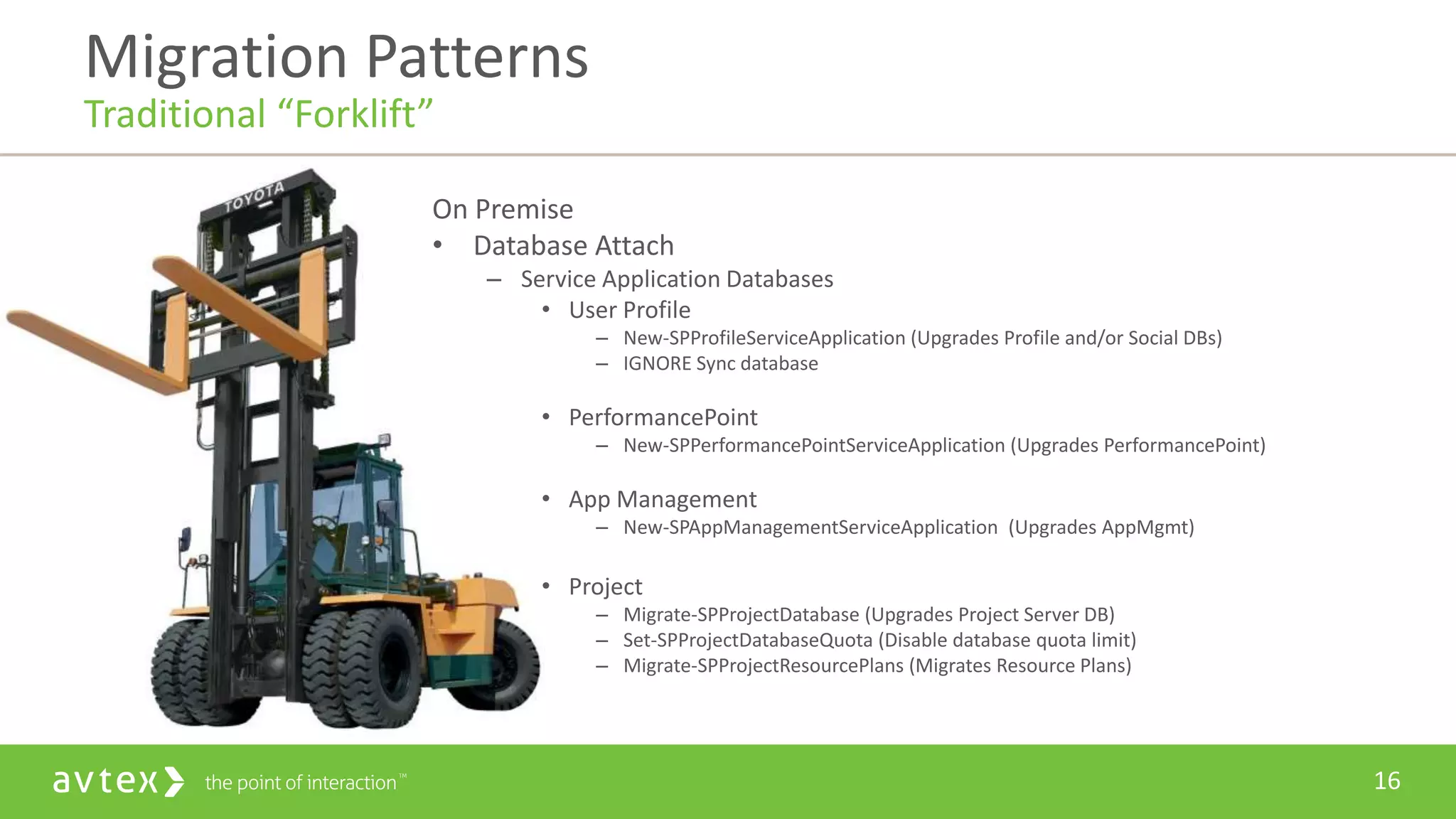16
On Premise
• Database Attach
– Service Application Databases
• User Profile
– New-SPProfileServiceApplication (Upgrades Profile and/or Social DBs)
– IGNORE Sync database
• PerformancePoint
– New-SPPerformancePointServiceApplication (Upgrades PerformancePoint)
• App Management
– New-SPAppManagementServiceApplication (Upgrades AppMgmt)
• Project
– Migrate-SPProjectDatabase (Upgrades Project Server DB)
– Set-SPProjectDatabaseQuota (Disable database quota limit)
– Migrate-SPProjectResourcePlans (Migrates Resource Plans)
Migration Patterns
Traditional “Forklift”
 