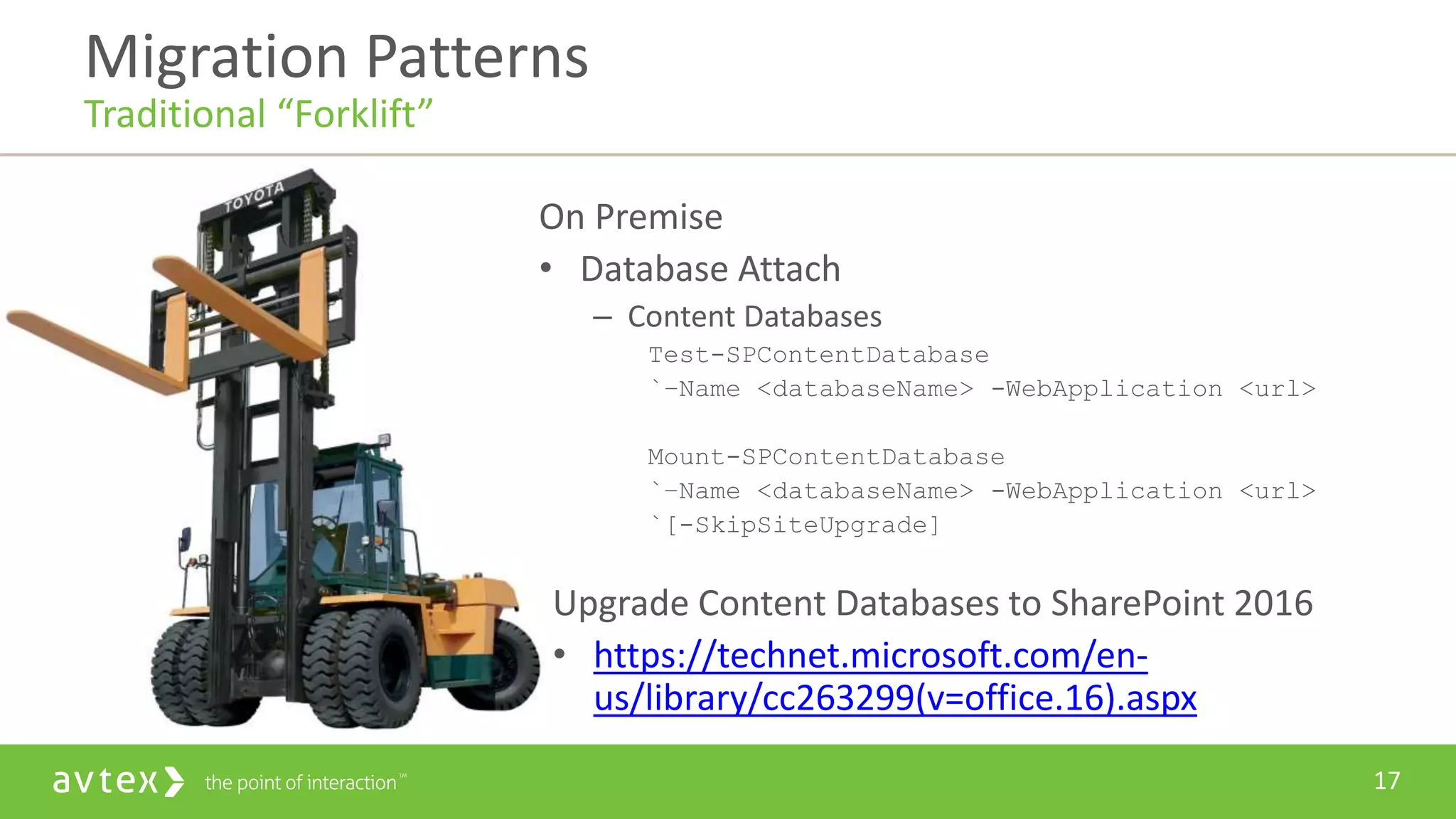 17
On Premise
• Database Attach
– Content Databases
Test-SPContentDatabase
`–Name <databaseName> -WebApplication <url>
Mount-SPContentDatabase
`–Name <databaseName> -WebApplication <url>
`[-SkipSiteUpgrade]
Upgrade Content Databases to SharePoint 2016
• https://technet.microsoft.com/en-
us/library/cc263299(v=office.16).aspx
Migration Patterns
Traditional “Forklift”
 