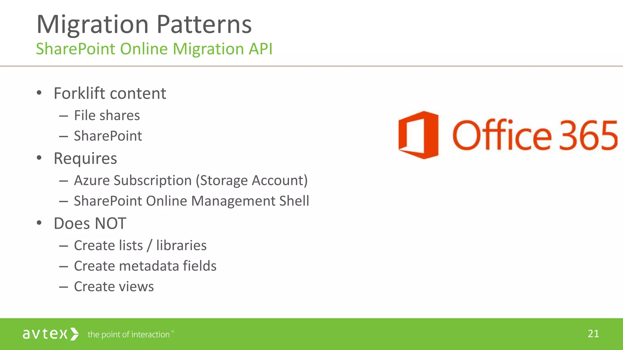 21
• Forklift content
– File shares
– SharePoint
• Requires
– Azure Subscription (Storage Account)
– SharePoint Online Management Shell
• Does NOT
– Create lists / libraries
– Create metadata fields
– Create views
Migration Patterns
SharePoint Online Migration API
 