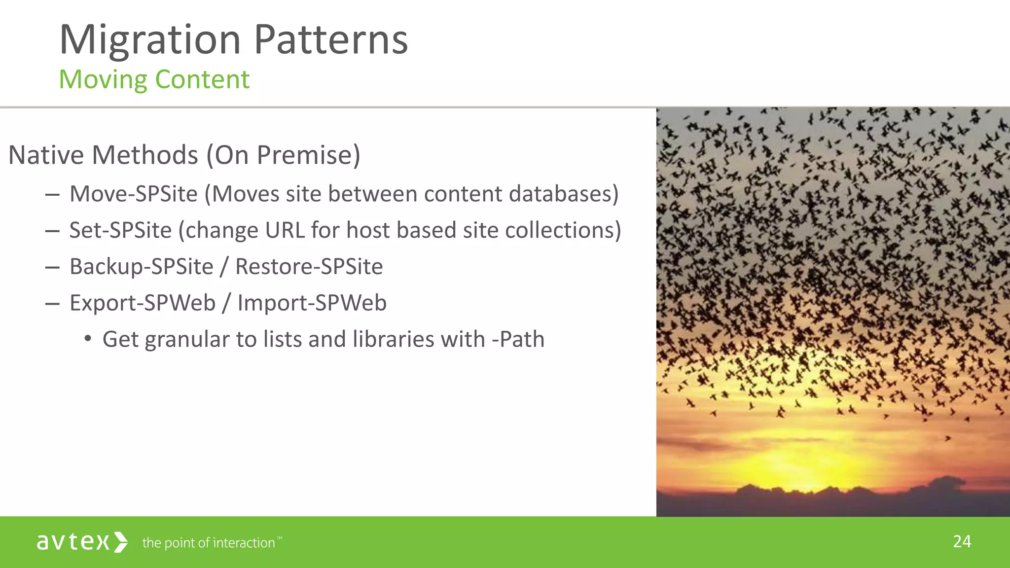 24
Native Methods (On Premise)
– Move-SPSite (Moves site between content databases)
– Set-SPSite (change URL for host based site collections)
– Backup-SPSite / Restore-SPSite
– Export-SPWeb / Import-SPWeb
• Get granular to lists and libraries with -Path
Migration Patterns
Moving Content
 