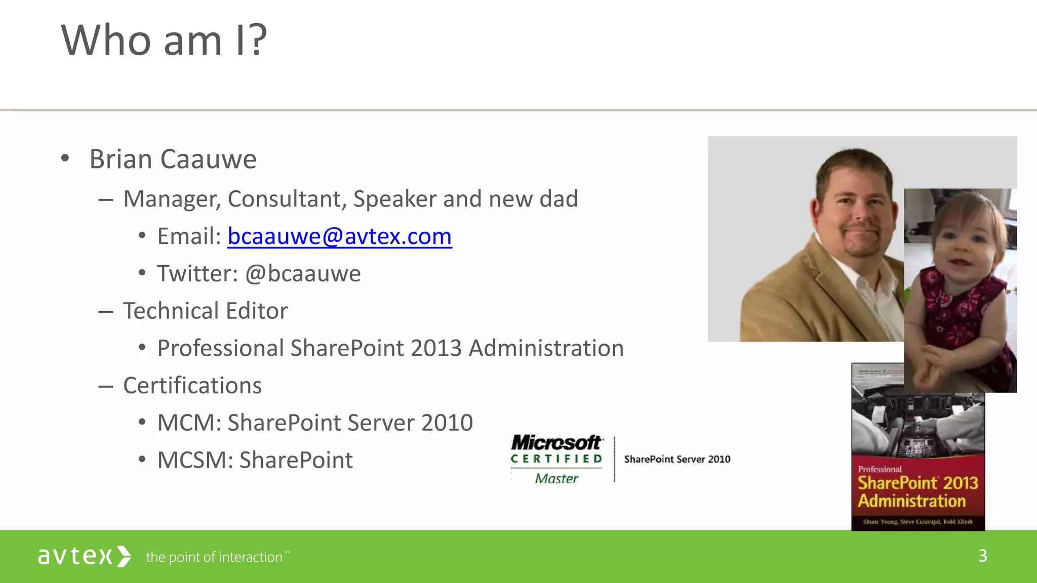 3
• Brian Caauwe
– Manager, Consultant, Speaker and new dad
• Email: bcaauwe@avtex.com
• Twitter: @bcaauwe
– Technical Editor
• Professional SharePoint 2013 Administration
– Certifications
• MCM: SharePoint Server 2010
• MCSM: SharePoint
Who am I?
 