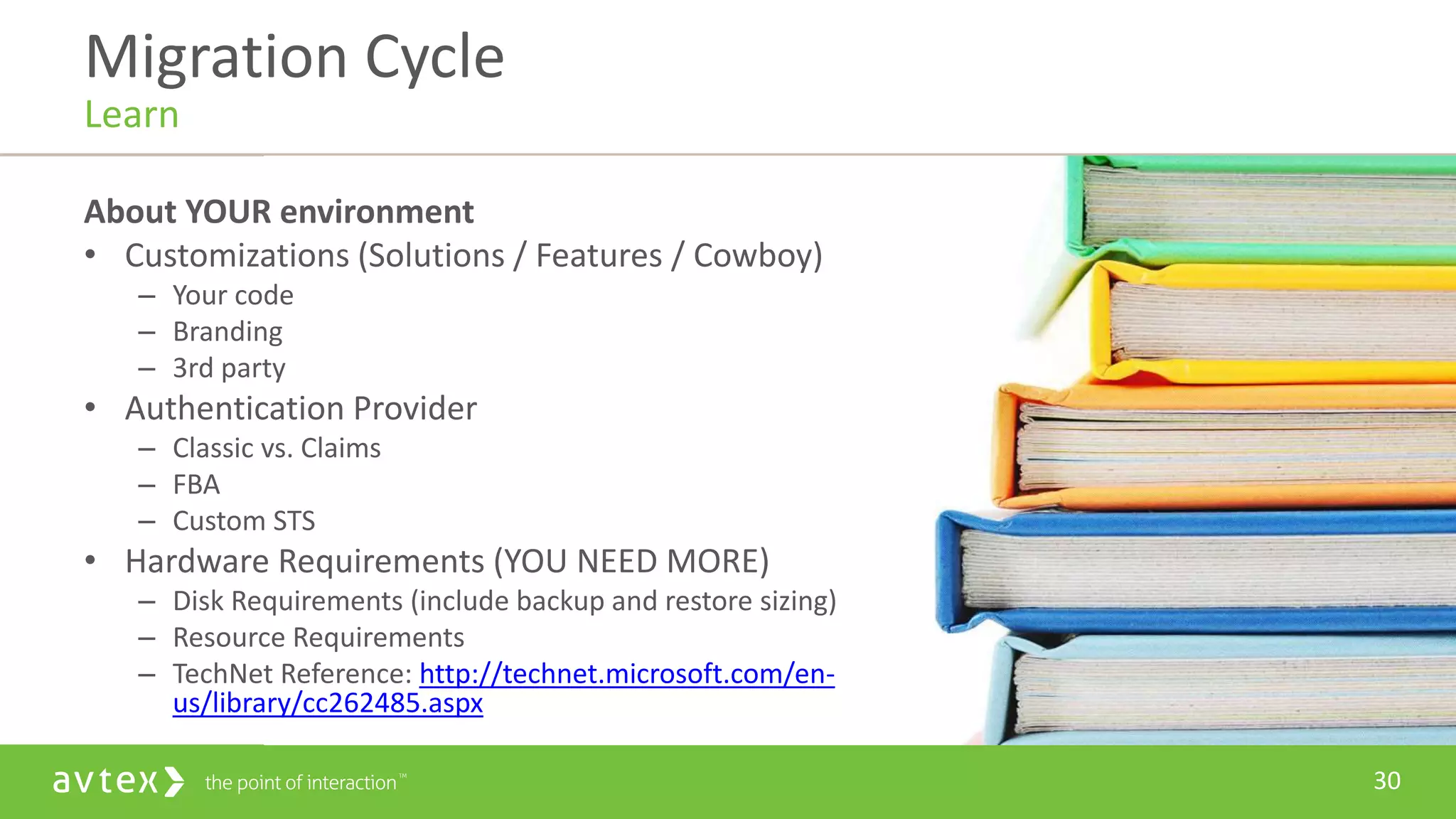 30
About YOUR environment
• Customizations (Solutions / Features / Cowboy)
– Your code
– Branding
– 3rd party
• Authentication Provider
– Classic vs. Claims
– FBA
– Custom STS
• Hardware Requirements (YOU NEED MORE)
– Disk Requirements (include backup and restore sizing)
– Resource Requirements
– TechNet Reference: http://technet.microsoft.com/en-
us/library/cc262485.aspx
Migration Cycle
Learn
 