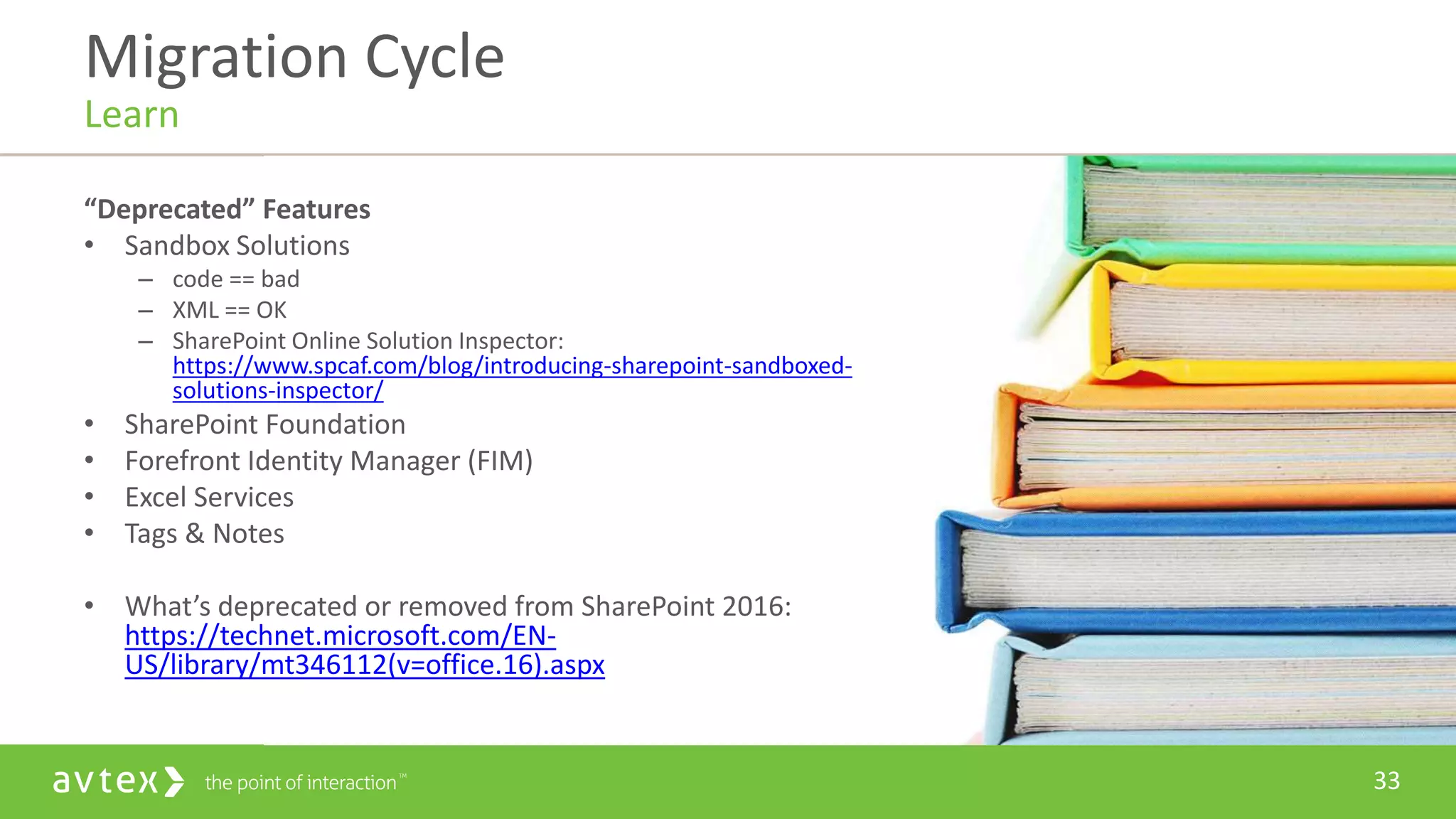 33
“Deprecated” Features
• Sandbox Solutions
– code == bad
– XML == OK
– SharePoint Online Solution Inspector:
https://www.spcaf.com/blog/introducing-sharepoint-sandboxed-
solutions-inspector/
• SharePoint Foundation
• Forefront Identity Manager (FIM)
• Excel Services
• Tags & Notes
• What’s deprecated or removed from SharePoint 2016:
https://technet.microsoft.com/EN-
US/library/mt346112(v=office.16).aspx
Migration Cycle
Learn
 