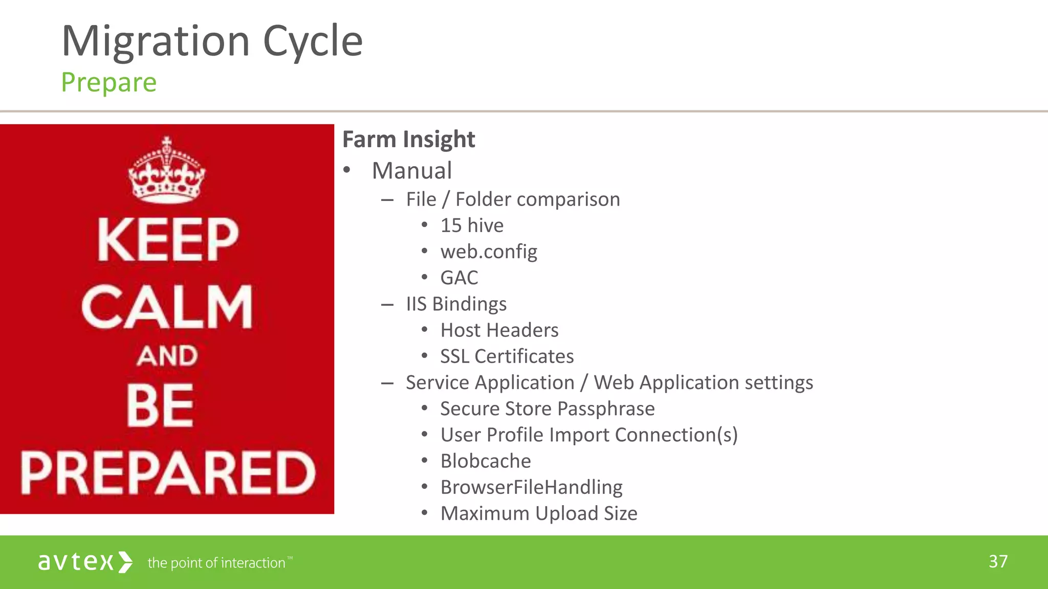 37
Farm Insight
• Manual
– File / Folder comparison
• 15 hive
• web.config
• GAC
– IIS Bindings
• Host Headers
• SSL Certificates
– Service Application / Web Application settings
• Secure Store Passphrase
• User Profile Import Connection(s)
• Blobcache
• BrowserFileHandling
• Maximum Upload Size
Migration Cycle
Prepare
 