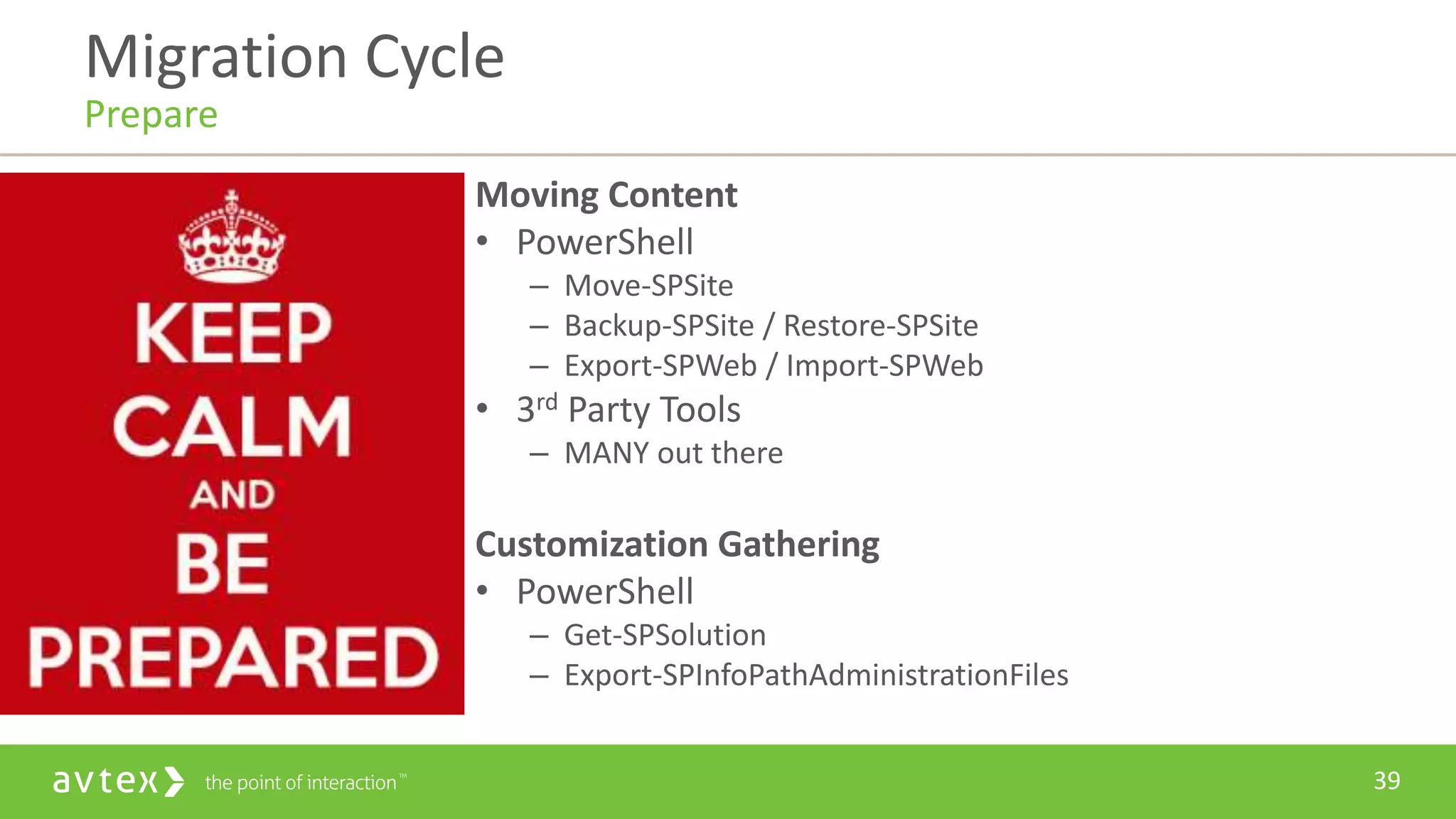 39
Moving Content
• PowerShell
– Move-SPSite
– Backup-SPSite / Restore-SPSite
– Export-SPWeb / Import-SPWeb
• 3rd Party Tools
– MANY out there
Customization Gathering
• PowerShell
– Get-SPSolution
– Export-SPInfoPathAdministrationFiles
Migration Cycle
Prepare
 