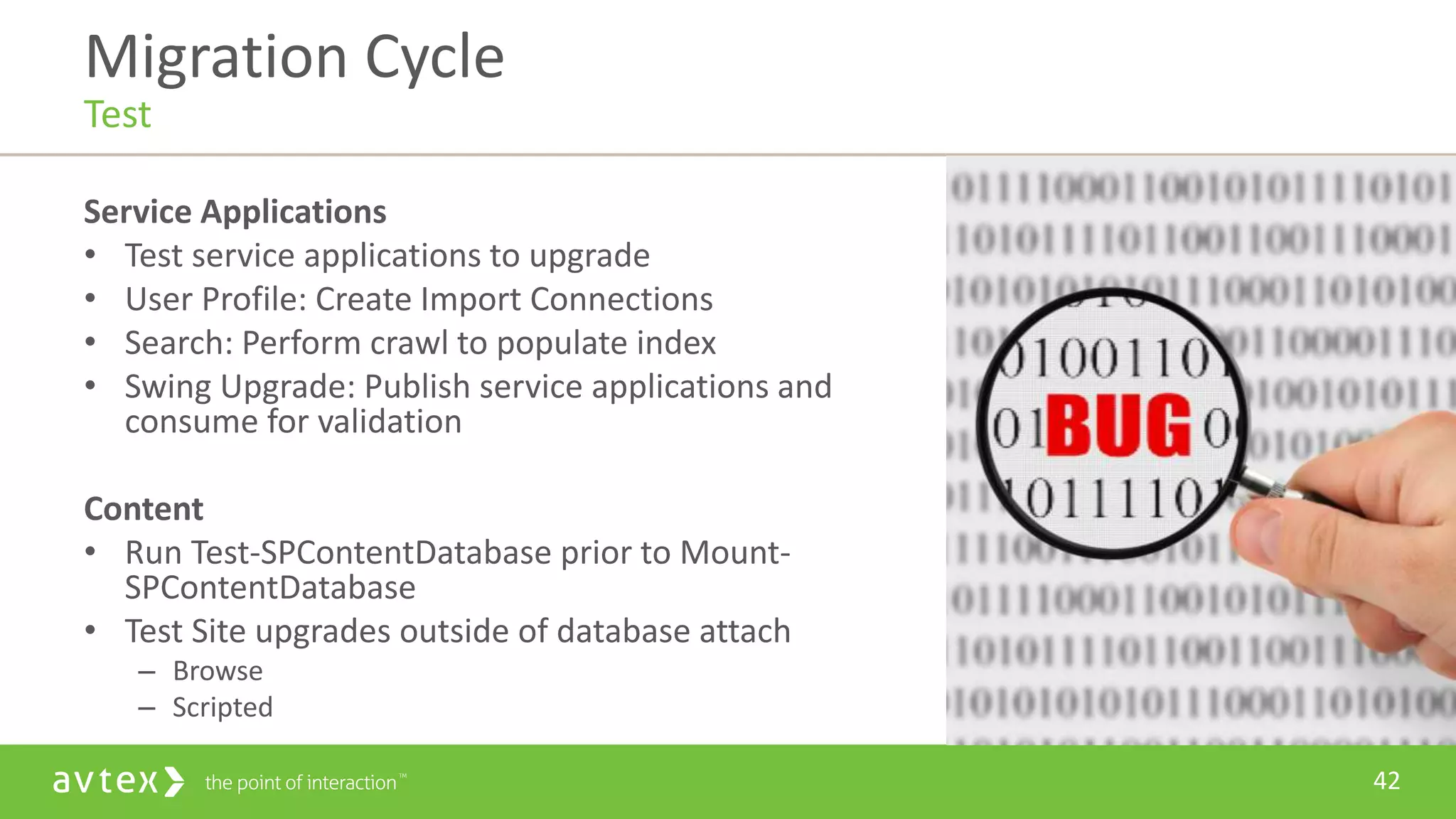 42
Service Applications
• Test service applications to upgrade
• User Profile: Create Import Connections
• Search: Perform crawl to populate index
• Swing Upgrade: Publish service applications and
consume for validation
Content
• Run Test-SPContentDatabase prior to Mount-
SPContentDatabase
• Test Site upgrades outside of database attach
– Browse
– Scripted
Migration Cycle
Test
 