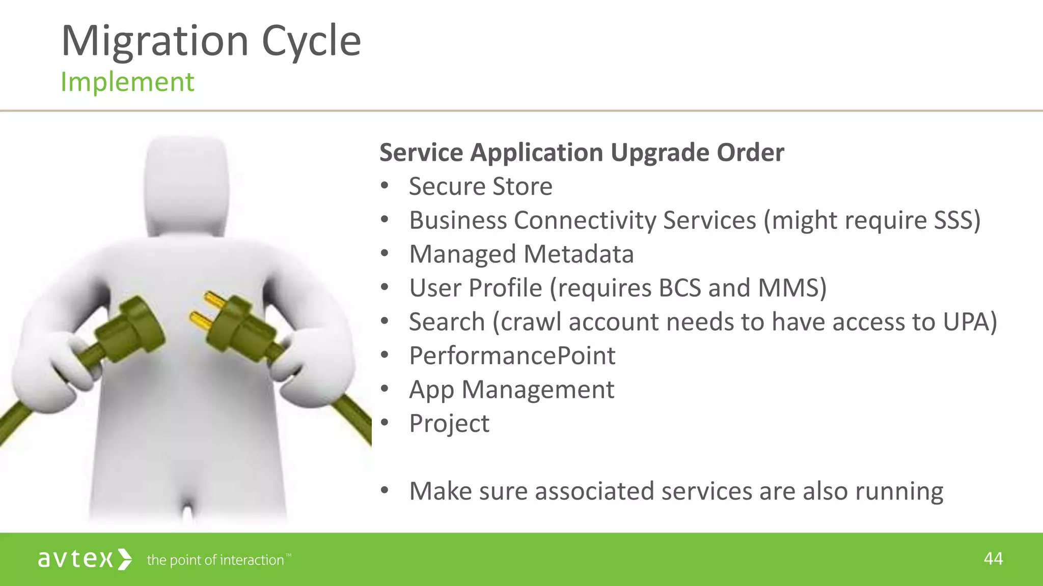 44
Service Application Upgrade Order
• Secure Store
• Business Connectivity Services (might require SSS)
• Managed Metadata
• User Profile (requires BCS and MMS)
• Search (crawl account needs to have access to UPA)
• PerformancePoint
• App Management
• Project
• Make sure associated services are also running
Migration Cycle
Implement
 