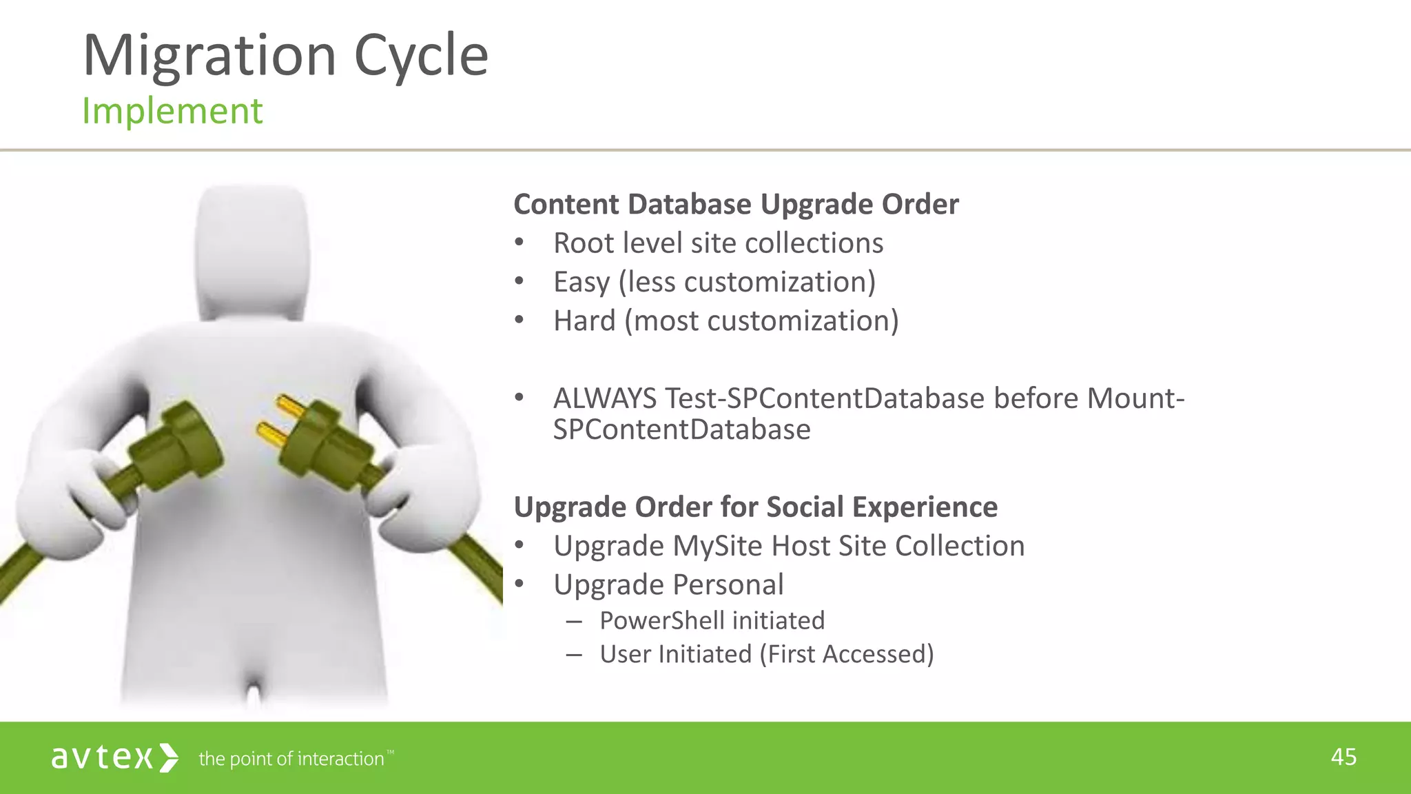 45
Content Database Upgrade Order
• Root level site collections
• Easy (less customization)
• Hard (most customization)
• ALWAYS Test-SPContentDatabase before Mount-
SPContentDatabase
Upgrade Order for Social Experience
• Upgrade MySite Host Site Collection
• Upgrade Personal
– PowerShell initiated
– User Initiated (First Accessed)
Migration Cycle
Implement
 