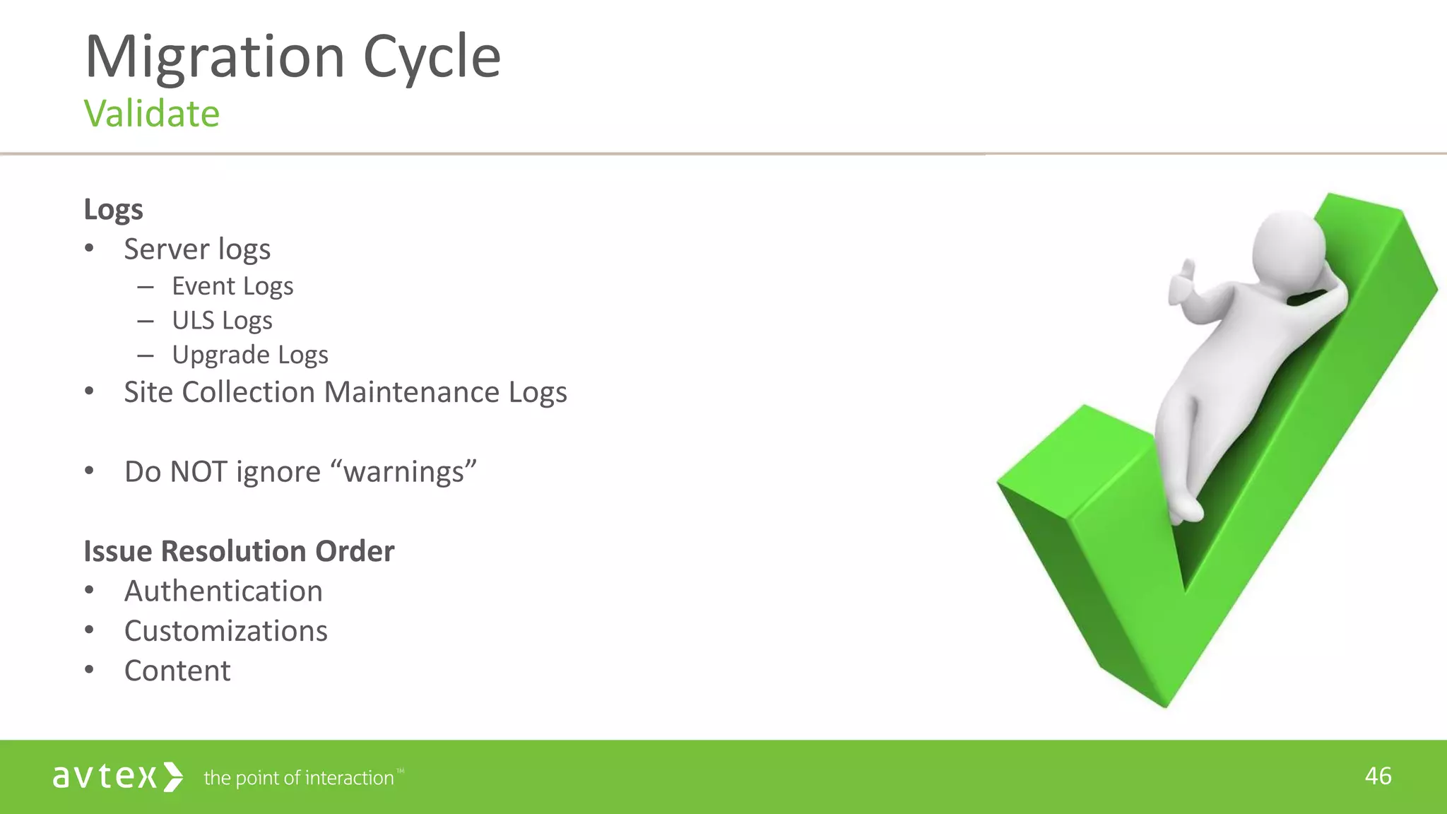 46
Logs
• Server logs
– Event Logs
– ULS Logs
– Upgrade Logs
• Site Collection Maintenance Logs
• Do NOT ignore “warnings”
Issue Resolution Order
• Authentication
• Customizations
• Content
Migration Cycle
Validate
 