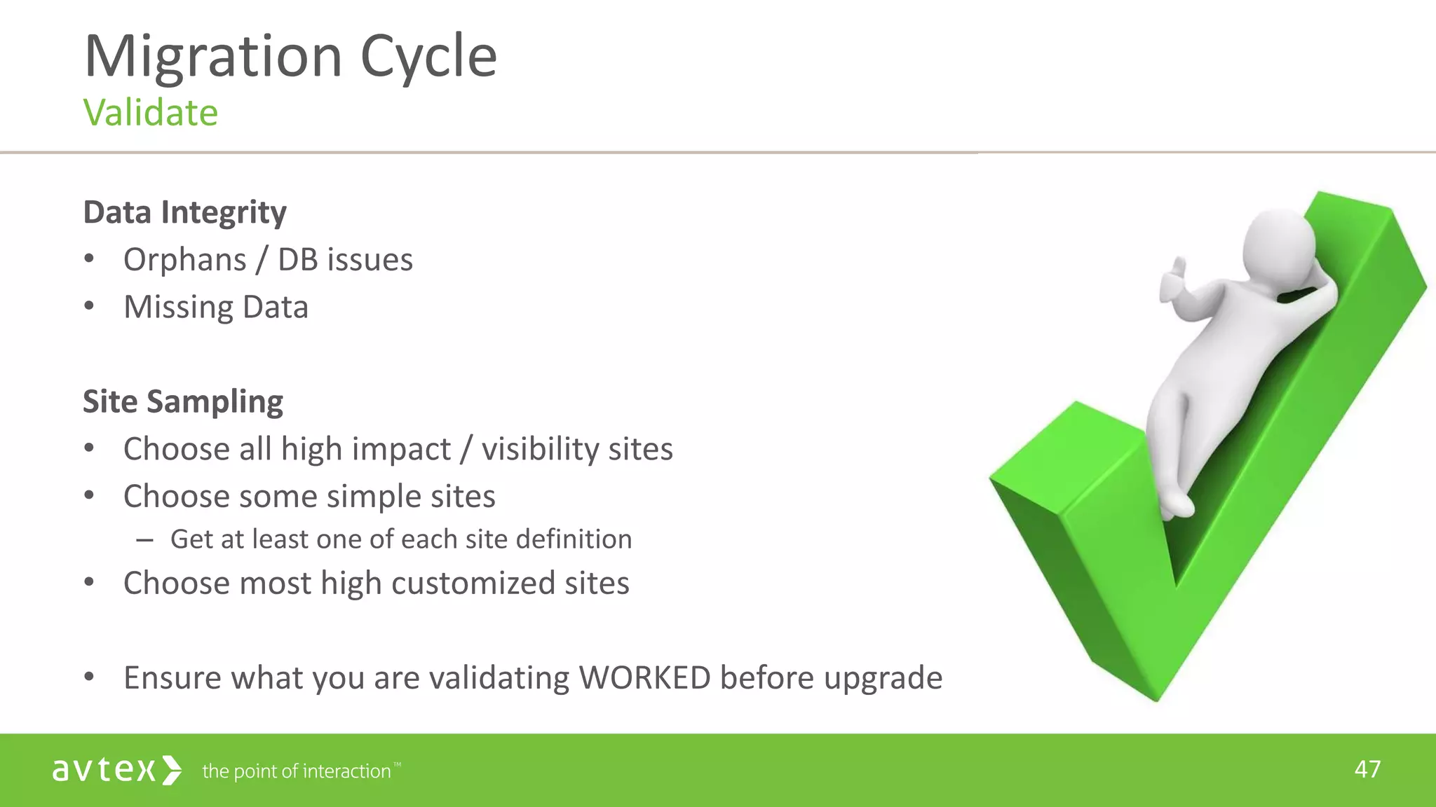 47
Data Integrity
• Orphans / DB issues
• Missing Data
Site Sampling
• Choose all high impact / visibility sites
• Choose some simple sites
– Get at least one of each site definition
• Choose most high customized sites
• Ensure what you are validating WORKED before upgrade
Migration Cycle
Validate
 