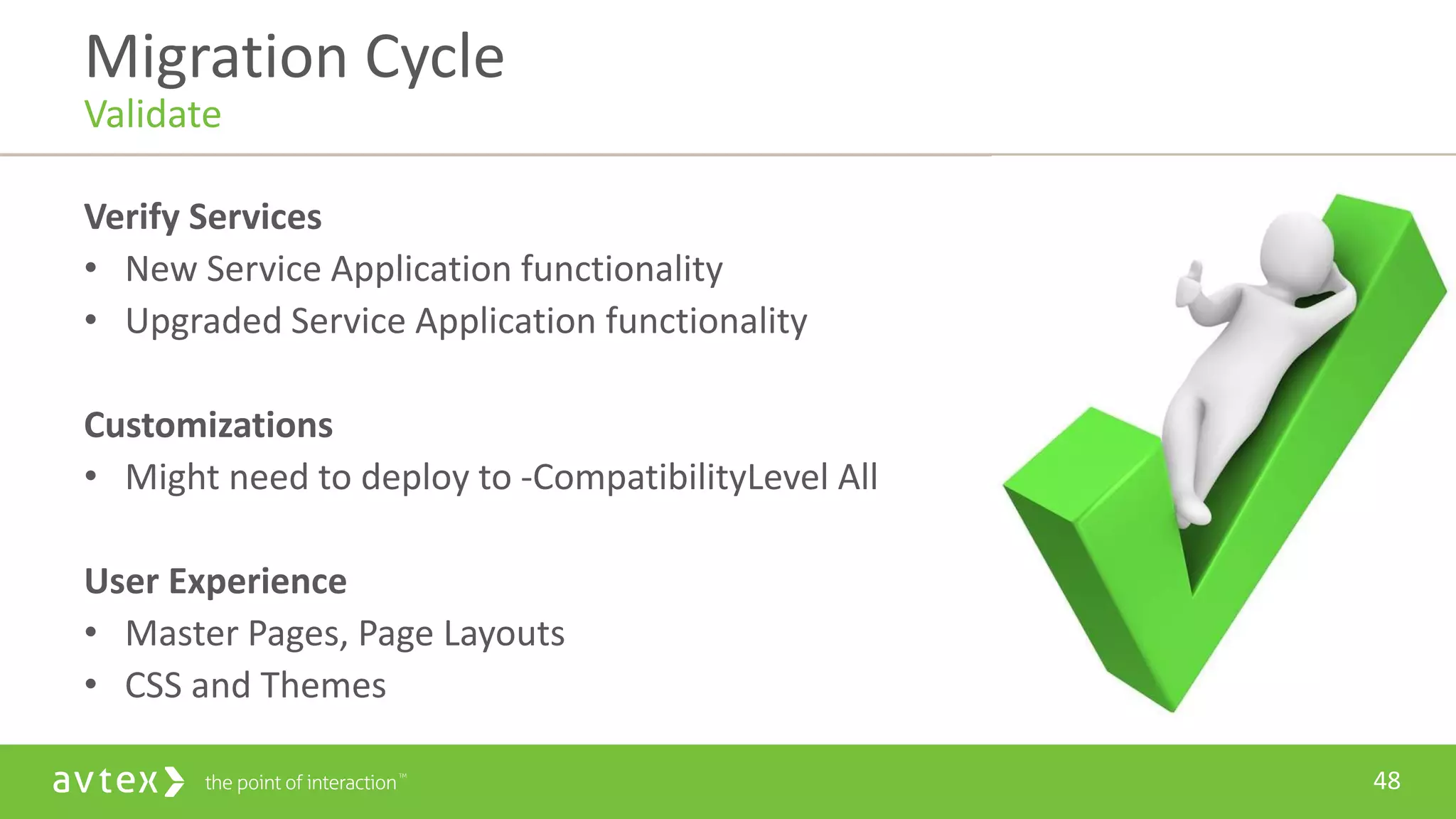 48
Verify Services
• New Service Application functionality
• Upgraded Service Application functionality
Customizations
• Might need to deploy to -CompatibilityLevel All
User Experience
• Master Pages, Page Layouts
• CSS and Themes
Migration Cycle
Validate
 