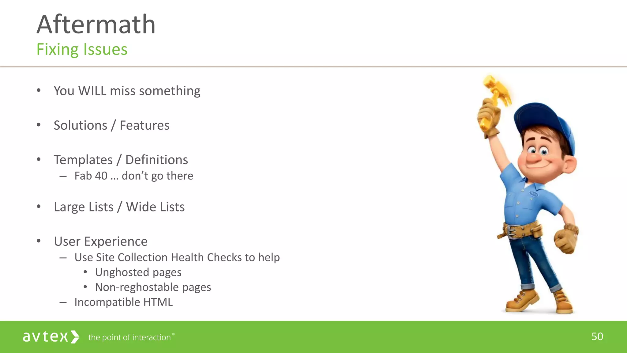 50
• You WILL miss something
• Solutions / Features
• Templates / Definitions
– Fab 40 … don’t go there
• Large Lists / Wide Lists
• User Experience
– Use Site Collection Health Checks to help
• Unghosted pages
• Non-reghostable pages
– Incompatible HTML
Aftermath
Fixing Issues
 