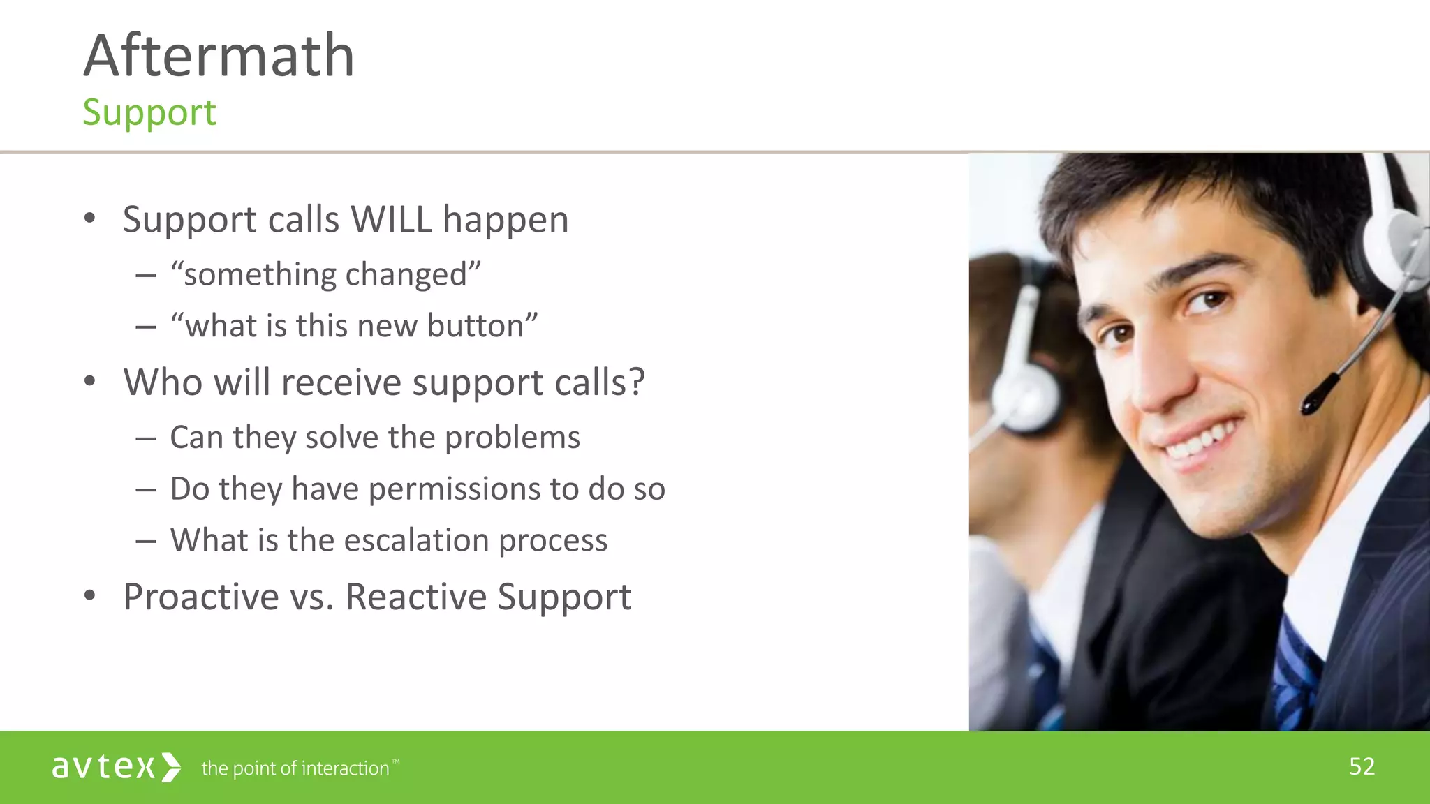 52
• Support calls WILL happen
– “something changed”
– “what is this new button”
• Who will receive support calls?
– Can they solve the problems
– Do they have permissions to do so
– What is the escalation process
• Proactive vs. Reactive Support
Aftermath
Support
 
