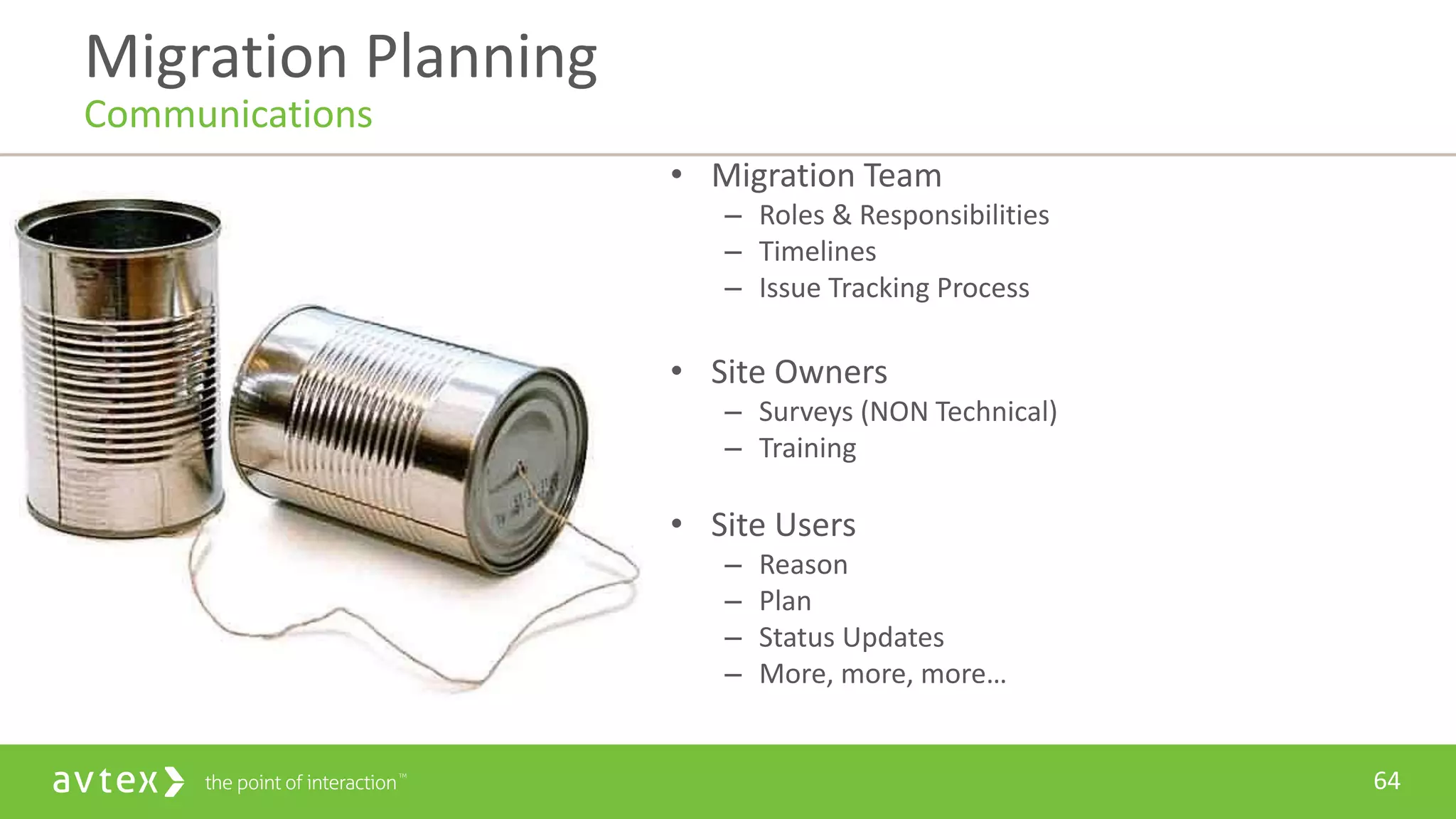 64
• Migration Team
– Roles & Responsibilities
– Timelines
– Issue Tracking Process
• Site Owners
– Surveys (NON Technical)
– Training
• Site Users
– Reason
– Plan
– Status Updates
– More, more, more…
Migration Planning
Communications
 