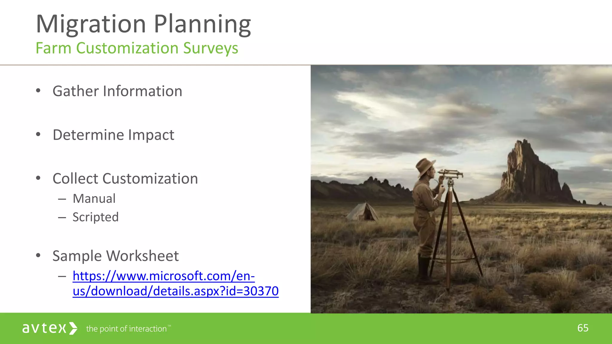 65
• Gather Information
• Determine Impact
• Collect Customization
– Manual
– Scripted
• Sample Worksheet
– https://www.microsoft.com/en-
us/download/details.aspx?id=30370
Migration Planning
Farm Customization Surveys
 