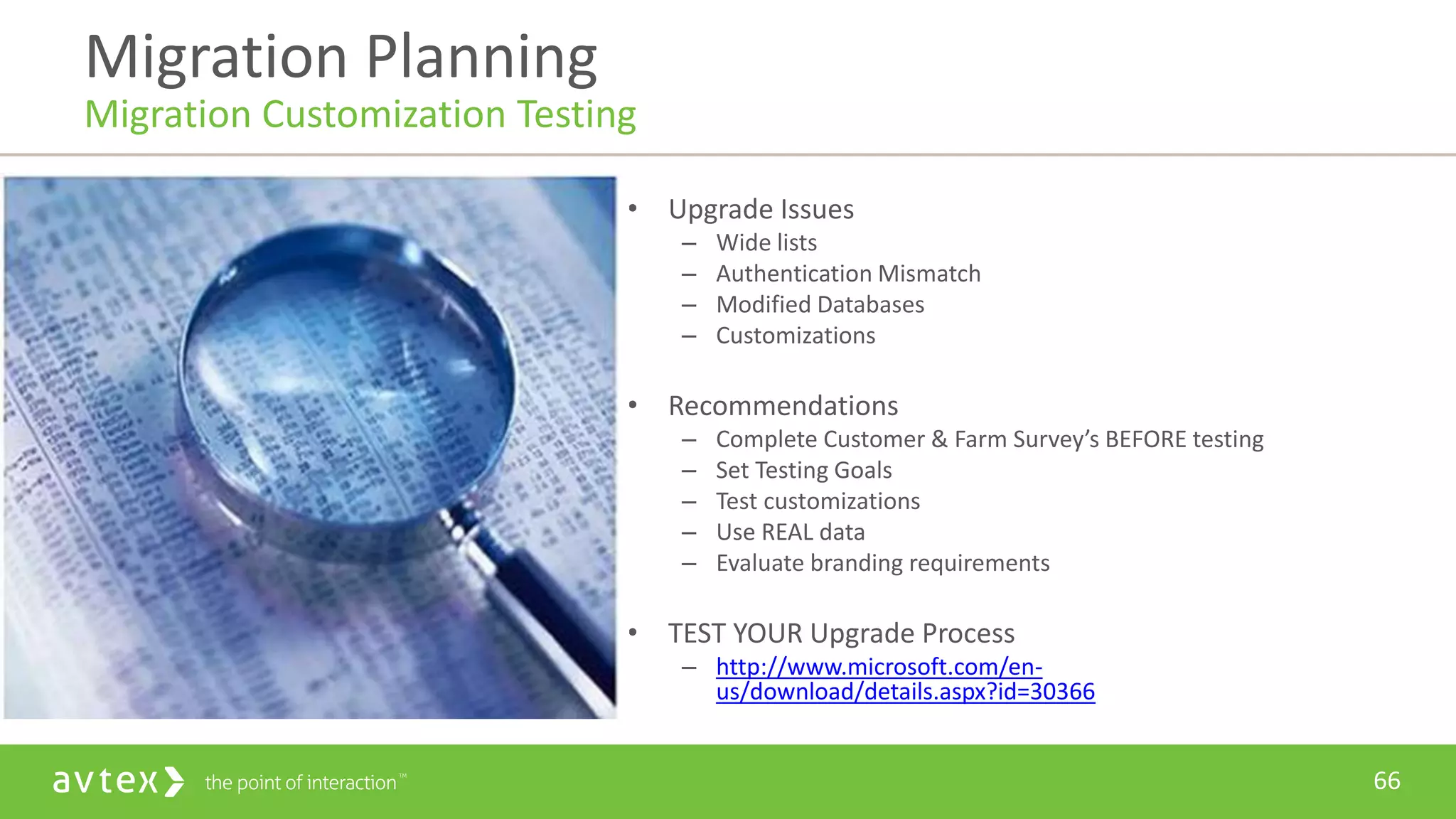 66
• Upgrade Issues
– Wide lists
– Authentication Mismatch
– Modified Databases
– Customizations
• Recommendations
– Complete Customer & Farm Survey’s BEFORE testing
– Set Testing Goals
– Test customizations
– Use REAL data
– Evaluate branding requirements
• TEST YOUR Upgrade Process
– http://www.microsoft.com/en-
us/download/details.aspx?id=30366
Migration Planning
Migration Customization Testing
 