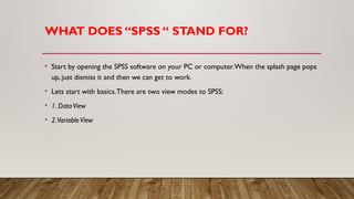 WHAT DOES “SPSS “ STAND FOR?
• Start by opening the SPSS software on your PC or computer.When the splash page pops
up, just dismiss it and then we can get to work.
• Lets start with basics.There are two view modes to SPSS:
• 1. DataView
• 2.VariableView
 