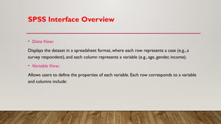 SPSS Interface Overview
• Data View:
Displays the dataset in a spreadsheet format, where each row represents a case (e.g., a
survey respondent), and each column represents a variable (e.g., age, gender, income).
• Variable View:
Allows users to define the properties of each variable. Each row corresponds to a variable
and columns include:
 