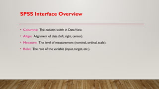 SPSS Interface Overview
• Columns: The column width in DataView.
• Align: Alignment of data (left, right, center).
• Measure: The level of measurement (nominal, ordinal, scale).
• Role: The role of the variable (input, target, etc.).
 