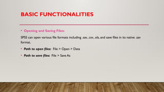 BASIC FUNCTIONALITIES
• Opening and Saving Files:
SPSS can open various file formats including .sav, .csv, .xls, and save files in its native .sav
format.
• Path to open files: File > Open > Data
• Path to save files: File > Save As
 