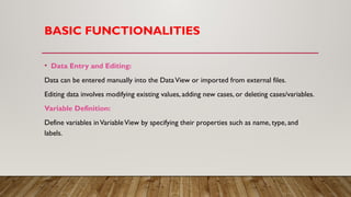 BASIC FUNCTIONALITIES
• Data Entry and Editing:
Data can be entered manually into the DataView or imported from external files.
Editing data involves modifying existing values, adding new cases, or deleting cases/variables.
Variable Definition:
Define variables inVariableView by specifying their properties such as name, type, and
labels.
 