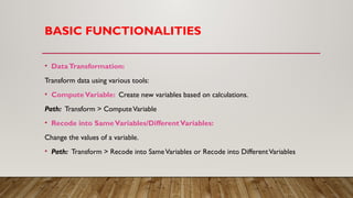 BASIC FUNCTIONALITIES
• DataTransformation:
Transform data using various tools:
• ComputeVariable: Create new variables based on calculations.
Path: Transform > ComputeVariable
• Recode into SameVariables/DifferentVariables:
Change the values of a variable.
• Path: Transform > Recode into SameVariables or Recode into DifferentVariables
 