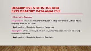 DESCRIPTIVE STATISTICS AND
EXPLORATORY DATA ANALYSIS
1. Descriptive Statistics
Frequencies: Analyze the frequency distribution of categorical variables. Outputs include
frequency tables and bar charts.
• Path: Analyze > Descriptive Statistics > Frequencies
Descriptive: Obtain summary statistics (mean, standard deviation, minimum, maximum)
for continuous variables.
• Path: Analyze > Descriptive Statistics > Descriptive
 