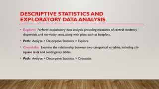 DESCRIPTIVE STATISTICS AND
EXPLORATORY DATA ANALYSIS
• Explore: Perform exploratory data analysis, providing measures of central tendency,
dispersion, and normality tests, along with plots such as boxplots.
• Path: Analyze > Descriptive Statistics > Explore
• Crosstabs: Examine the relationship between two categorical variables, including chi-
square tests and contingency tables.
• Path: Analyze > Descriptive Statistics > Crosstabs
 