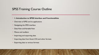SPSSTraining Course Outline
• 1. Introduction to SPSS Interface and Functionalities
• Overview of SPSS and its applications
• Navigating the SPSS interface
• DataView andVariableView
• Menus and toolbars
• Importing and exporting data
• Importing data from Excel, CSV, and other formats
• Exporting data to various formats
 