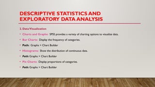 DESCRIPTIVE STATISTICS AND
EXPLORATORY DATA ANALYSIS
2. DataVisualization
• Charts and Graphs: SPSS provides a variety of charting options to visualize data.
• Bar Charts: Display the frequency of categories.
• Path: Graphs > Chart Builder
• Histograms: Show the distribution of continuous data.
• Path: Graphs > Chart Builder
• Pie Charts: Display proportions of categories.
• Path: Graphs > Chart Builder
 