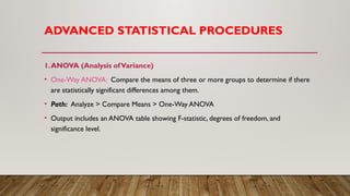 ADVANCED STATISTICAL PROCEDURES
1.ANOVA (Analysis ofVariance)
• One-Way ANOVA: Compare the means of three or more groups to determine if there
are statistically significant differences among them.
• Path: Analyze > Compare Means > One-Way ANOVA
• Output includes an ANOVA table showing F-statistic, degrees of freedom, and
significance level.
 